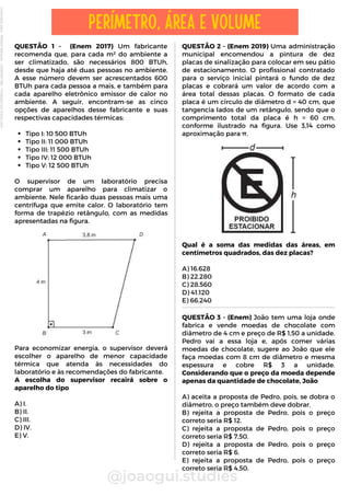 QUESTÃO 2 - (Enem 2019) Uma administração
municipal encomendou a pintura de dez
placas de sinalização para colocar em seu pátio
de estacionamento. O profissional contratado
para o serviço inicial pintará o fundo de dez
placas e cobrará um valor de acordo com a
área total dessas placas. O formato de cada
placa é um círculo de diâmetro d = 40 cm, que
tangencia lados de um retângulo, sendo que o
comprimento total da placa é h = 60 cm,
conforme ilustrado na figura. Use 3,14 como
aproximação para π.
Qual é a soma das medidas das áreas, em
centímetros quadrados, das dez placas?
A) 16.628
B) 22.280
C) 28.560
D) 41.120
E) 66.240
Tipo I: 10 500 BTUh
Tipo II: 11 000 BTUh
Tipo III: 11 500 BTUh
Tipo IV: 12 000 BTUh
Tipo V: 12 500 BTUh
QUESTÃO 1 - (Enem 2017) Um fabricante
recomenda que, para cada m² do ambiente a
ser climatizado, são necessários 800 BTUh,
desde que haja até duas pessoas no ambiente.
A esse número devem ser acrescentados 600
BTUh para cada pessoa a mais, e também para
cada aparelho eletrônico emissor de calor no
ambiente. A seguir, encontram-se as cinco
opções de aparelhos desse fabricante e suas
respectivas capacidades térmicas:
O supervisor de um laboratório precisa
comprar um aparelho para climatizar o
ambiente. Nele ficarão duas pessoas mais uma
centrífuga que emite calor. O laboratório tem
forma de trapézio retângulo, com as medidas
apresentadas na figura.
Para economizar energia, o supervisor deverá
escolher o aparelho de menor capacidade
térmica que atenda às necessidades do
laboratório e às recomendações do fabricante.
A escolha do supervisor recairá sobre o
aparelho do tipo
A) I.
B) II.
C) III.
D) IV.
E) V.
@joaogui.studies
PERÍMETRO, ÁREA E VOLUME
QUESTÃO 3 - (Enem) João tem uma loja onde
fabrica e vende moedas de chocolate com
diâmetro de 4 cm e preço de R$ 1,50 a unidade.
Pedro vai a essa loja e, após comer várias
moedas de chocolate, sugere ao João que ele
faça moedas com 8 cm de diâmetro e mesma
espessura e cobre R$ 3 a unidade.
Considerando que o preço da moeda depende
apenas da quantidade de chocolate, João
A) aceita a proposta de Pedro, pois, se dobra o
diâmetro, o preço também deve dobrar.
B) rejeita a proposta de Pedro, pois o preço
correto seria R$ 12.
C) rejeita a proposta de Pedro, pois o preço
correto seria R$ 7,50.
D) rejeita a proposta de Pedro, pois o preço
correto seria R$ 6.
E) rejeita a proposta de Pedro, pois o preço
correto seria R$ 4,50.
Licenciado
para
-
Wlliane
Marques
-
03063847364
-
Protegido
por
Eduzz.com
 