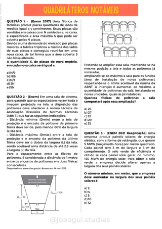 Pretende-se ampliar essa sala, mantendo-se na
mesma posição a tela e todas as poltronas já
instaladas,
ampliando-se ao máximo a sala para os fundos
(área de instalação de novas poltronas),
respeitando-se o limite aceitável da norma da
ABNT. A intenção é aumentar, ao máximo, a
quantidade de poltronas da sala, instalando-se
novas unidades, iguais às já instaladas.
Quantas fileiras de poltronas a sala
comportará após essa ampliação?
a) 26
b) 27
c) 28
d) 29
e) 35
QUESTÃO 1 - (Enem 2017) Uma fábrica de
fórmicas produz placas quadradas de lados de
medida igual a y centímetros. Essas placas são
vendidas em caixas com N unidades e, na caixa,
é especificada a área máxima S que pode ser
coberta pelas N placas.
Devido a uma demanda do mercado por placas
maiores, a fábrica triplicou a medida dos lados
de suas placas e conseguiu reuni-las em uma
nova caixa, de tal forma que a área coberta S
não fosse alterada.
A quantidade X, de placas do novo modelo,
em cada nova caixa será igual a:
a) N/9
b) N/6
c) N/3
d) 3N
e) 9N
@joaogui.studies
QUADRILÁTEROS NOTÁVEIS
QUESTÃO 3 - (ENEM 2021 Reaplicação) Uma
empresa produz painéis solares de energia
elétrica, com a forma de retângulo, que geram
5 MWh (megawatts-hora) por metro quadrado.
Cada painel tem 3 m de largura e 6 m de
comprimento. O selo verde de eficiência é
obtido se cada painel solar gerar, no mínimo,
150 MWh de energia solar. Para obter o selo
verde, a empresa decide alterar apenas a
largura dos seus painéis solares.
O número mínimo, em metro, que a empresa
deve aumentar na largura dos seus painéis
solares é
a) 2.
b) 4.
c) 5.
d) 10.
e) 12.
QUESTÃO 2 - (Enem) Em uma sala de cinema,
para garantir que os espectadores vejam toda a
imagem projetada na tela, a disposição das
poltronas deve obedecer à norma técnica da
Associação Brasileira de Normas Técnicas
(ABNT), que faz as seguintes indicações:
• Distância mínima (Dmín) entre a tela de
projeção e o encosto da poltrona da primeira
fileira deve ser de, pelo menos, 60% da largura
(L) da tela.
• Distância máxima (Dmáx) entre a tela de
projeção e o encosto da poltrona da última
fileira deve ser o dobro da largura (L) da tela,
sendo aceitável uma distância de até 2,9 vezes
a largura (L) da tela.
Para o espaçamento entre as fileiras de
poltronas, é considerada a distância de 1 metro
entre os encostos de poltronas em duas fileiras
consecutivas.
Disponível em: www.ctav.gov.br. Acesso em: 14 nov. 2013.
Licenciado
para
-
Wlliane
Marques
-
03063847364
-
Protegido
por
Eduzz.com
 