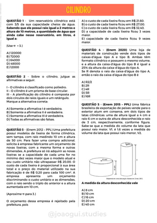 QUESTÃO 1 - Um reservatório cilíndrico está
com 3/5 da sua capacidade cheios de água.
Sabendo que ele possui raio igual a 2 metros e
altura de 10 metros, a quantidade de água que
ainda cabe nesse reservatório, em litros, é
igual a:
(Use π = 3.)
A) 120000
B) 72000
C) 64000
D) 48000
E) 12000
@joaogui.studies
CILINDRO
A) o custo de cada lixeira ficou em R$ 21,60.
B) o custo de cada lixeira ficou em R$ 27,00.
C) o custo de cada lixeira ficou em R$ 32,40.
D) a capacidade de cada lixeira ficou 3 vezes
maior.
E) capacidade de cada lixeira ficou 9 vezes
maior.
QUESTÃO 2 - Sobre o cilindro, julgue as
afirmativas a seguir.
I – O cilindro é classificado como poliedro.
II – O cilindro é um prisma de base circular.
III – A planificação do cilindro é composta por
dois círculos de raios iguais e um retângulo.
Marque a alternativa correta:
A) Somente a afirmativa I é verdadeira.
B) Somente a afirmativa II é verdadeira.
C) Somente a afirmativa III é verdadeira.
D) Todas as afirmativas são falsas.
QUESTÃO 3 - (Enem 2012 – PPL) Uma prefeitura
possui modelos de lixeira de forma cilíndrica,
sem tampa, com raio medindo 10 cm e altura
de 50 cm. Para fazer uma compra adicional,
solicita à empresa fabricante um orçamento de
novas lixeiras, com a mesma forma e outras
dimensões. A prefeitura só irá adquirir as novas
lixeiras se a capacidade de cada uma for no
mínimo dez vezes maior que o modelo atual e
seu custo unitário não ultrapassar R$ 20,00. O
custo de cada lixeira é proporcional à sua área
total e o preço do material utilizado na sua
fabricação é de R$ 0,20 para cada 100 cm². A
empresa apresenta um orçamento
discriminando o custo unitário e as dimensões,
com o raio sendo o triplo do anterior e a altura
aumentada em 10 cm.
(Aproxime π para 3.)
O orçamento dessa empresa é rejeitado pela
prefeitura, pois
QUESTÃO 4 - (Enem 2020) Uma loja de
materiais de construção vende dois tipos de
caixas-d’água: tipo A e tipo B. Ambas têm
formato cilíndrico e possuem o mesmo volume,
e a altura da caixa-d’água do tipo B é igual a
25% da altura da caixa-d’água do tipo A.
Se R denota o raio da caixa-d’água do tipo A,
então o raio da caixa-d’água do tipo B é
A) R2/2
B) 2R
C) 4R
D) 5R
E) 16R
QUESTÃO 5 - (Enem 2015 – PPL) Uma fábrica
brasileira de exportação de peixes vende para o
exterior atum em conserva, em dois tipos de
latas cilíndricas: uma de altura igual a 4 cm e
raio 6 cm e outra de altura desconhecida e raio
de 3 cm, respectivamente, conforme figura.
Sabe-se que a medida do volume da lata que
possui raio maior, V1, é 1,6 vezes a medida do
volume da lata que possui raio menor, V2.
A medida da altura desconhecida vale
A) 8 cm
B) 10 cm
C) 16 cm
D) 20 cm
E) 40 cm
Licenciado
para
-
Wlliane
Marques
-
03063847364
-
Protegido
por
Eduzz.com
 