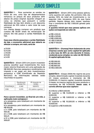 QUESTÃO 1 - Para aumentar as vendas no
início do ano, uma loja de departamentos
remarcou os preços de seus produtos 20%
abaixo do preço original. Quando chegam ao
caixa, os clientes que possuem o cartão
fidelidade da loja têm direito a um desconto
adicional de 10% sobre o valor total de suas
compras.
Um cliente deseja comprar um produto que
custava R$ 50,00 antes da remarcação de
preços. Ele não possui o cartão fidelidade da
loja.
Caso esse cliente possuísse o cartão fidelidade
da loja, a economia adicional que obteria ao
efetuar a compra, em reais, seria de
a) 15,00
b) 14,00
c) 10,00
d) 5,00
e) 4,00
@joaogui.studies
JUROS SIMPLES
QUESTÃO 3 - (Enem 2011) Uma pessoa aplicou
certa quantia em ações. No primeiro mês, ela
perdeu 30% do total do investimento e, no
segundo mês, recuperou 20% do que havia
perdido. Depois desses dois meses, resolveu
tirar o montante de R$ 3 800,00 gerado pela
aplicação.
A quantia inicial que essa pessoa aplicou em
ações corresponde ao valor de
a) R$ 4 222,22.
b) R$ 4 523,80.
c) R$ 5 000,00.
d) R$ 13 300,00.
e) R$ 17 100,00.
QUESTÃO 2 - (Enem 2011) Um jovem investidor
precisa escolher qual investimento lhe trará
maior retorno financeiro em uma aplicação de
R$ 500,00. Para isso, pesquisa o rendimento e o
imposto a ser pago em dois investimentos:
poupança e CDB (Certificado de Depósito
Bancário). As informações obtidas estão
resumidas no quadro:
Para o jovem investidor, ao final de um mês, a
aplicação mais vantajosa é
a) a poupança, pois totalizará um montante de
R$ 502,80.
b) a poupança, pois totalizará um montante de
R$ 500,56.
c) o CDB, pois totalizará um montante de R$
504,38.
d) o CDB, pois totalizará um montante de R$
504,21.
e) E o CDB, pois totalizará um montante de R$
500,87.
QUESTÃO 4 - (Vunesp) Num balancete de uma
empresa consta que certo capital foi aplicado
a uma taxa de 30% ao ano durante 8 meses,
rendendo juros simples no valor de R$ 192,00.
O capital aplicado foi de:
A) R$ 288,00.
B) R$ 880,00.
C) R$ 960,00.
D) R$ 2.880,00.
QUESTÃO 5 - (Cespe 2008) No regime de juros
simples, determinado capital investido durante
2,5 meses produziu o montante de R$
12.000,00. O mesmo capital, investido durante
5 meses, no mesmo regime de juros, produziu o
montante de R$ 14.000,00. Nesse caso, é
correto afirmar que esse capital é
A) inferior a R$ 9.400,00.
B) superior a R$ 9.400,00 e inferior a R$
9.800,00.
C) superior a R$ 9.800,00 e inferior a R$
10.200,00.
D) superior a R$ 10.200,00 e inferior a R$
10.600,00.
E) superior a R$ 10.600,00.
Licenciado
para
-
Wlliane
Marques
-
03063847364
-
Protegido
por
Eduzz.com
 