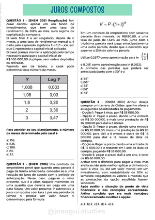 QUESTÃO 1 - (ENEM 2021 Reaplicação) Um
casal decidiu aplicar em um fundo de
investimentos que tem uma taxa de
rendimento de 0,8% ao mês, num regime de
capitalização composta.
O valor final F a ser resgatado, depois de n
meses, a uma taxa de rendimento mensal x, é
dado pela expressão algébrica F = C (1 + x)n, em
que C representa o capital inicial aplicado.
O casal planeja manter a aplicação pelo tempo
necessário para que o capital inicial de
R$ 100 000,00 duplique, sem outros depósitos
ou retiradas.
Fazendo uso da tabela, o casal pode
determinar esse número de meses.
Para atender ao seu planejamento, o número
de meses determinado pelo casal é
a) 156.
b) 125.
c) 100.
d) 10.
e) 1,5.
@joaogui.studies
JUROS COMPOSTOS
Em um contrato de empréstimo com sessenta
parcelas fixas mensais, de R$820,00, a uma
taxa de juros de 1,32% ao mês, junto com a
trigésima parcela será paga antecipadamente
uma outra parcela, desde que o desconto seja
superior a 25% do valor da parcela.
Utilize 0,2877 como aproximação para In
e 0,0131 como aproximação para In (1,0132).
A primeira das parcelas que poderá ser
antecipada junto com a 30ª é a
a) 56ª
b) 55ª
c) 52ª
d) 51ª
e) 45ª
QUESTÃO 5 - (ENEM 2012) Arthur deseja
comprar um terreno de Cléber, que lhe oferece
as seguintes possibilidades de pagamento:
• Opção 1: Pagar à vista, por R$ 55 000,00;
• Opção 2: Pagar a prazo, dando uma entrada
de R$ 30 000,00, e mais uma prestação de R$
26 000,00 para dali a 6 meses.
• Opção 3: Pagar a prazo, dando uma entrada
de R$ 20 000,00, mais uma prestação de R$ 20
000,00, para dali a 6 meses e outra de R$ 18
000,00 para dali a 12 meses da data da
compra.
• Opção 4: Pagar a prazo dando uma entrada de
R$ 15 000,00 e o restante em 1 ano da data da
compra, pagando R$ 39 000,00.
• Opção 5: pagar a prazo, dali a um ano, o valor
de R$ 60 000,00.
Arthur tem o dinheiro para pagar à vista, mas
avalia se não seria melhor aplicar o dinheiro do
valor à vista (ou até um valor menor) em um
investimento, com rentabilidade de 10% ao
semestre, resgatando os valores à medida que
as prestações da opção escolhida fossem
vencendo.
Após avaliar a situação do ponto de vista
financeiro e das condições apresentadas,
Arthur concluiu que era mais vantajoso
financeiramente escolher a opção:
a) 1. b) 2. c) 3. d) 4. e) 5.
QUESTÃO 2 - (ENEM 2018) Um contrato de
empréstimo prevê que quando uma parcela é
paga de forma antecipada, conceder-se-á uma
redução de juros de acordo com o período de
antecipação. Nesse caso, paga-se o valor
presente, que é o valor, naquele momento, de
uma quantia que deveria ser paga em uma
data futura. Um valor presente P submetido a
juros compostos com taxa i, por um período de
tempo n, produz um valor futuro V
determinado pela fórmula:
Licenciado
para
-
Wlliane
Marques
-
03063847364
-
Protegido
por
Eduzz.com
 
