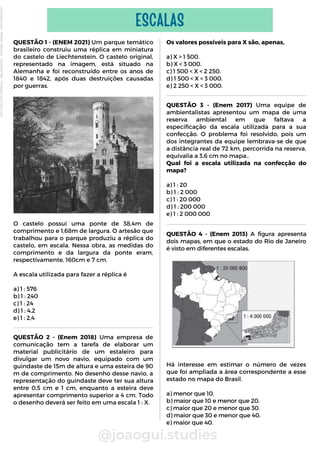 QUESTÃO 4 - (Enem 2013) A figura apresenta
dois mapas, em que o estado do Rio de Janeiro
é visto em diferentes escalas.
Há interesse em estimar o número de vezes
que foi ampliada a área correspondente a esse
estado no mapa do Brasil.
a) menor que 10.
b) maior que 10 e menor que 20.
c) maior que 20 e menor que 30.
d) maior que 30 e menor que 40.
e) maior que 40.
Os valores possíveis para X são, apenas,
a) X > 1 500.
b) X < 3 000.
c) 1 500 < X < 2 250.
d) 1 500 < X < 3 000.
e) 2 250 < X < 3 000.
QUESTÃO 1 - (ENEM 2021) Um parque temático
brasileiro construiu uma réplica em miniatura
do castelo de Liechtenstein. O castelo original,
representado na imagem, está situado na
Alemanha e foi reconstruído entre os anos de
1840 e 1842, após duas destruições causadas
por guerras.
O castelo possui uma ponte de 38,4m de
comprimento e 1,68m de largura. O artesão que
trabalhou para o parque produziu a réplica do
castelo, em escala. Nessa obra, as medidas do
comprimento e da largura da ponte eram,
respectivamente, 160cm e 7 cm.
A escala utilizada para fazer a réplica é
a) 1 : 576
b) 1 : 240
c) 1 : 24
d) 1 : 4,2
e) 1 : 2,4
@joaogui.studies
ESCALAS
QUESTÃO 2 - (Enem 2018) Uma empresa de
comunicação tem a tarefa de elaborar um
material publicitário de um estaleiro para
divulgar um novo navio, equipado com um
guindaste de 15m de altura e uma esteira de 90
m de comprimento. No desenho desse navio, a
representação do guindaste deve ter sua altura
entre 0,5 cm e 1 cm, enquanto a esteira deve
apresentar comprimento superior a 4 cm. Todo
o desenho deverá ser feito em uma escala 1 : X.
QUESTÃO 3 - (Enem 2017) Uma equipe de
ambientalistas apresentou um mapa de uma
reserva ambiental em que faltava a
especificação da escala utilizada para a sua
confecção. O problema foi resolvido, pois um
dos integrantes da equipe lembrava-se de que
a distância real de 72 km, percorrida na reserva,
equivalia a 3,6 cm no mapa..
Qual foi a escala utilizada na confecção do
mapa?
a) 1 : 20
b) 1 : 2 000
c) 1 : 20 000
d) 1 : 200 000
e) 1 : 2 000 000
Licenciado
para
-
Wlliane
Marques
-
03063847364
-
Protegido
por
Eduzz.com
 