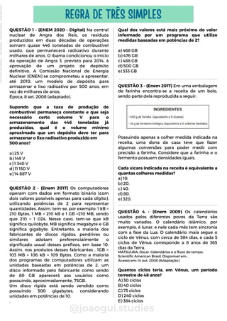 QUESTÃO 3 - (Enem 2017) Em uma embalagem
de farinha encontra-se a receita de um bolo,
sendo parte dela reproduzida a seguir:
Possuindo apenas a colher medida indicada na
receita, uma dona de casa teve que fazer
algumas conversões para poder medir com
precisão a farinha. Considere que a farinha e o
fermento possuem densidades iguais.
Cada xícara indicada na receita é equivalente a
quantas colheres medidas?
a) 10.
b) 20.
c) 40.
d) 80.
e) 320.
Qual dos valores está mais próximo do valor
informado por um programa que utilize
medidas baseadas em potências de 2?
a) 468 GB
b) 476 GB
c) 488 GB
d) 500 GB
e) 533 GB
QUESTÃO 1 - (ENEM 2020 - Digital) Na central
nuclear de Angra dos Reis, os resíduos
produzidos em duas décadas de operações
somam quase 446 toneladas de combustível
usado, que permanecerá radioativo durante
milhares de anos. O Ibama condicionou o início
da operação de Angra 3, previsto para 2014, à
aprovação de um projeto de depósito
definitivo. A Comissão Nacional de Energia
Nuclear (CNEN) se comprometeu a apresentar,
até 2010, um modelo de depósito para
armazenar o lixo radioativo por 500 anos, em
vez de milhares de anos.
Época, 8 set. 2008 (adaptado).
Supondo que a taxa de produção de
combustível permaneça constante e que seja
necessário certo volume V para o
armazenamento das 446 toneladas já
produzidas, qual é o volume mínimo
aproximado que um depósito deve ter para
armazenar o lixo radioativo produzido em
500 anos?
a) 25 V
b) 149 V
c) 1 340 V
d) 11 150 V
e) 14 887 V
QUESTÃO 4 - (Enem 2009) Os calendários
usados pelos diferentes povos da Terra são
muito variados. O calendário islâmico, por
exemplo, é lunar, e nele cada mês tem sincronia
com a fase da Lua. O calendário maia segue o
ciclo de Vênus, com cerca de 584 dias, e cada 5
ciclos de Vênus corresponde a 8 anos de 365
dias da Terra.
MATSUURA, Oscar. Calendários e o fluxo do tempo.
Scientific American Brasil. Disponível em: .
Acesso em: 14 out. 2008 (Adaptação).
Quantos ciclos teria, em Vênus, um período
terrestre de 48 anos?
A) 30 ciclos
B) 40 ciclos
C) 73 ciclos
D) 240 ciclos
E) 384 ciclos
@joaogui.studies
REGRA DE TRÊS SIMPLES
QUESTÃO 2 - (Enem 2017) Os computadores
operam com dados em formato binário (com
dois valores possíveis apenas para cada dígito),
utilizando potências de 2 para representar
quantidades. Assim, tem-se, por exemplo: 1 kB =
210 Bytes, 1 MB = 210 kB e 1 GB =210 MB, sendo
que 210 = 1 024. Nesse caso, tem-se que kB
significa quilobyte, MB significa megabyte e GB
significa gigabyte. Entretanto, a maioria dos
fabricantes de discos rígidos, pendrives ou
similares adotam preferencialmente o
significado usual desses prefixos, em base 10.
Assim, nos produtos desses fabricantes , 1GB =
103 MB = 106 kB = 109 Bytes. Como a maioria
dos programas de computadores utilizam as
unidades baseadas em potências de 2, um
disco informado pelo fabricante como sendo
de 80 GB aparecerá aos usuários como
possuindo, aproximadamente, 75GB.
Um disco rígido está sendo vendido como
possuindo 500 gigabytes, considerando
unidades em potências de 10.
.
Licenciado
para
-
Wlliane
Marques
-
03063847364
-
Protegido
por
Eduzz.com
 
