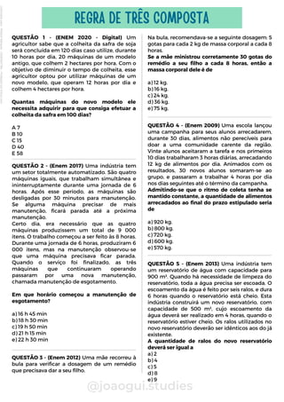 Na bula, recomendava-se a seguinte dosagem: 5
gotas para cada 2 kg de massa corporal a cada 8
horas.
Se a mãe ministrou corretamente 30 gotas do
remédio a seu filho a cada 8 horas, então a
massa corporal dele é de
a) 12 kg.
b) 16 kg.
c) 24 kg.
d) 36 kg.
e) 75 kg.
QUESTÃO 1 - (ENEM 2020 - Digital) Um
agricultor sabe que a colheita da safra de soja
será concluída em 120 dias caso utilize, durante
10 horas por dia, 20 máquinas de um modelo
antigo, que colhem 2 hectares por hora. Com o
objetivo de diminuir o tempo de colheita, esse
agricultor optou por utilizar máquinas de um
novo modelo, que operam 12 horas por dia e
colhem 4 hectares por hora.
Quantas máquinas do novo modelo ele
necessita adquirir para que consiga efetuar a
colheita da safra em 100 dias?
A 7
B 10
C 15
D 40
E 58
@joaogui.studies
REGRA DE TRÊS COMPOSTA
QUESTÃO 2 - (Enem 2017) Uma indústria tem
um setor totalmente automatizado. São quatro
máquinas iguais, que trabalham simultânea e
ininterruptamente durante uma jornada de 6
horas. Após esse período, as máquinas são
desligadas por 30 minutos para manutenção.
Se alguma máquina precisar de mais
manutenção, ficará parada até a próxima
manutenção.
Certo dia, era necessário que as quatro
máquinas produzissem um total de 9 000
itens. O trabalho começou a ser feito às 8 horas.
Durante uma jornada de 6 horas, produziram 6
000 itens, mas na manutenção observou-se
que uma máquina precisava ficar parada.
Quando o serviço foi finalizado, as três
máquinas que continuaram operando
passaram por uma nova manutenção,
chamada manutenção de esgotamento.
Em que horário começou a manutenção de
esgotamento?
a) 16 h 45 min
b) 18 h 30 min
c) 19 h 50 min
d) 21 h 15 min
e) 22 h 30 min
QUESTÃO 4 - (Enem 2009) Uma escola lançou
uma campanha para seus alunos arrecadarem,
durante 30 dias, alimentos não perecíveis para
doar a uma comunidade carente da região.
Vinte alunos aceitaram a tarefa e nos primeiros
10 dias trabalharam 3 horas diárias, arrecadando
12 kg de alimentos por dia. Animados com os
resultados, 30 novos alunos somaram-se ao
grupo, e passaram a trabalhar 4 horas por dia
nos dias seguintes até o término da campanha.
Admitindo-se que o ritmo de coleta tenha se
mantido constante, a quantidade de alimentos
arrecadados ao final do prazo estipulado seria
de
a) 920 kg.
b) 800 kg.
c) 720 kg.
d) 600 kg.
e) 570 kg.
QUESTÃO 3 - (Enem 2012) Uma mãe recorreu à
bula para verificar a dosagem de um remédio
que precisava dar a seu filho.
QUESTÃO 5 - (Enem 2013) Uma indústria tem
um reservatório de água com capacidade para
900 m³. Quando há necessidade de limpeza do
reservatório, toda a água precisa ser escoada. O
escoamento da água é feito por seis ralos, e dura
6 horas quando o reservatório está cheio. Esta
indústria construirá um novo reservatório, com
capacidade de 500 m³, cujo escoamento da
água deverá ser realizado em 4 horas, quando o
reservatório estiver cheio. Os ralos utilizados no
novo reservatório deverão ser idênticos aos do já
existente.
A quantidade de ralos do novo reservatório
deverá ser igual a
a) 2
b) 4
c) 5
d) 8
e) 9
Licenciado
para
-
Wlliane
Marques
-
03063847364
-
Protegido
por
Eduzz.com
 