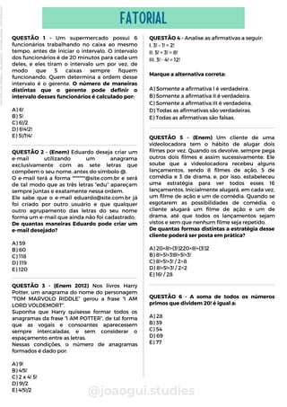 QUESTÃO 1 - Um supermercado possui 6
funcionários trabalhando no caixa ao mesmo
tempo, antes de iniciar o intervalo. O intervalo
dos funcionários é de 20 minutos para cada um
deles, e eles tiram o intervalo um por vez, de
modo que 5 caixas sempre fiquem
funcionando. Quem determina a ordem desse
intervalo é o gerente. O número de maneiras
distintas que o gerente pode definir o
intervalo desses funcionários é calculado por:
A) 6!
B) 5!
C) 6!/2
D) 6!4!2!
E) 5!/1!4!
@joaogui.studies
FATORIAL
QUESTÃO 2 - (Enem) Eduardo deseja criar um
e-mail utilizando um anagrama
exclusivamente com as sete letras que
compõem o seu nome, antes do símbolo @.
O e-mail terá a forma *******@site.com.br e será
de tal modo que as três letras “edu” apareçam
sempre juntas e exatamente nessa ordem.
Ele sabe que o e-mail eduardo@site.com.br já
foi criado por outro usuário e que qualquer
outro agrupamento das letras do seu nome
forma um e-mail que ainda não foi cadastrado.
De quantas maneiras Eduardo pode criar um
e-mail desejado?
A) 59
B) 60
C) 118
D) 119
E) 120
QUESTÃO 4 - Analise as afirmativas a seguir:
I. 3! – 1! = 2!
II. 5! + 3! = 8!
III. 3! ⋅ 4! = 12!
Marque a alternativa correta:
A) Somente a afirmativa I é verdadeira.
B) Somente a afirmativa II é verdadeira.
C) Somente a afirmativa III é verdadeira.
D) Todas as afirmativas são verdadeiras.
E) Todas as afirmativas são falsas.
QUESTÃO 3 - (Enem 2012) Nos livros Harry
Potter, um anagrama do nome do personagem
“TOM MARVOLO RIDDLE” gerou a frase “I AM
LORD VOLDEMORT”.
Suponha que Harry quisesse formar todos os
anagramas da frase “I AM POTTER”, de tal forma
que as vogais e consoantes aparecessem
sempre intercaladas, e sem considerar o
espaçamento entre as letras.
Nessas condições, o número de anagramas
formados é dado por:
A) 9!
B) 4!5!
C) 2 x 4! 5!
D) 9!/2
E) 4!5!/2
QUESTÃO 5 - (Enem) Um cliente de uma
videolocadora tem o hábito de alugar dois
filmes por vez. Quando os devolve, sempre pega
outros dois filmes e assim sucessivamente. Ele
soube que a videolocadora recebeu alguns
lançamentos, sendo 8 filmes de ação, 5 de
comédia e 3 de drama, e, por isso, estabeleceu
uma estratégia para ver todos esses 16
lançamentos. Inicialmente alugará, em cada vez,
um filme de ação e um de comédia. Quando se
esgotarem as possibilidades de comédia, o
cliente alugará um filme de ação e um de
drama, até que todos os lançamentos sejam
vistos e sem que nenhum filme seja repetido.
De quantas formas distintas a estratégia desse
cliente poderá ser posta em prática?
A) 20×8!+(3!)220×8!+(3!)2
B) 8!×5!×3!8!×5!×3!
C) 8!×5!×3! / 2^8
D) 8!×5!×3! / 2^2
E) 16! / 28
QUESTÃO 6 - A soma de todos os números
primos que dividem 20! é igual a:
A) 28
B) 39
C) 54
D) 69
E) 77
Licenciado
para
-
Wlliane
Marques
-
03063847364
-
Protegido
por
Eduzz.com
 