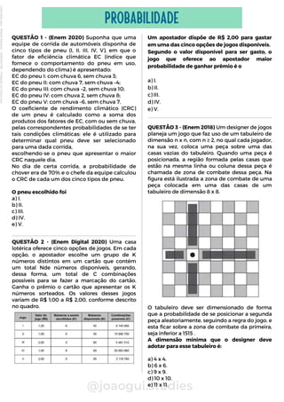 QUESTÃO 1 - (Enem 2020) Suponha que uma
equipe de corrida de automóveis disponha de
cinco tipos de pneu (I, II, III, IV, V), em que o
fator de eficiência climática EC (índice que
fornece o comportamento do pneu em uso,
dependendo do clima) é apresentado:
EC do pneu I: com chuva 6, sem chuva 3;
EC do pneu II: com chuva 7, sem chuva –4;
EC do pneu III: com chuva –2, sem chuva 10;
EC do pneu IV: com chuva 2, sem chuva 8;
EC do pneu V: com chuva –6, sem chuva 7.
O coeficiente de rendimento climático (CRC)
de um pneu é calculado como a soma dos
produtos dos fatores de EC, com ou sem chuva,
pelas correspondentes probabilidades de se ter
tais condições climáticas: ele é utilizado para
determinar qual pneu deve ser selecionado
para uma dada corrida,
escolhendo-se o pneu que apresentar o maior
CRC naquele dia.
No dia de certa corrida, a probabilidade de
chover era de 70% e o chefe da equipe calculou
o CRC de cada um dos cinco tipos de pneu.
O pneu escolhido foi
a) I.
b) II.
c) III.
d) IV.
e) V.
@joaogui.studies
PROBABILIDADE
Um apostador dispõe de R$ 2,00 para gastar
em uma das cinco opções de jogos disponíveis.
Segundo o valor disponível para ser gasto, o
jogo que oferece ao apostador maior
probabilidade de ganhar prêmio é o
a) I.
b) II.
c) III.
d) IV.
e) V.
QUESTÃO 3 - (Enem 2018) Um designer de jogos
planeja um jogo que faz uso de um tabuleiro de
dimensão n x n, com n ≥ 2, no qual cada jogador,
na sua vez, coloca uma peça sobre uma das
casas vazias do tabuleiro. Quando uma peça é
posicionada, a região formada pelas casas que
estão na mesma linha ou coluna dessa peça é
chamada de zona de combate dessa peça. Na
figura está ilustrada a zona de combate de uma
peça colocada em uma das casas de um
tabuleiro de dimensão 8 x 8.
O tabuleiro deve ser dimensionado de forma
que a probabilidade de se posicionar a segunda
peça aleatoriamente, seguindo a regra do jogo, e
esta ficar sobre a zona de combate da primeira,
seja inferior a 1515 .
A dimensão mínima que o designer deve
adotar para esse tabuleiro é:
a) 4 x 4.
b) 6 x 6.
c) 9 x 9.
d) 10 x 10.
e) 11 x 11.
QUESTÃO 2 - (Enem Digital 2020) Uma casa
lotérica oferece cinco opções de jogos. Em cada
opção, o apostador escolhe um grupo de K
números distintos em um cartão que contém
um total Nde números disponíveis, gerando,
dessa forma, um total de C combinações
possíveis para se fazer a marcação do cartão.
Ganha o prêmio o cartão que apresentar os K
números sorteados. Os valores desses jogos
variam de R$ 1,00 a R$ 2,00, conforme descrito
no quadro.
Licenciado
para
-
Wlliane
Marques
-
03063847364
-
Protegido
por
Eduzz.com
 