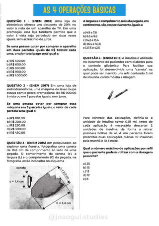 QUESTÃO 4 - (ENEM 2015) A insulina é utilizada
no tratamento de pacientes com diabetes para
o controle glicêmico. Para facilitar sua
aplicação, foi desenvolvida uma “caneta” na
qual pode ser inserido um refil contendo 3 ml
de insulina, como mostra a imagem.
QUESTÃO 2 - (ENEM 2017) Em uma loja de
eletrodomésticos, uma máquina de lavar roupa
estava com o preço promocional de R$ 900,00
à vista ou em 3 parcelas iguais, sem juros.
Se uma pessoa optar por comprar essa
máquina em 3 parcelas iguais, o valor de cada
parcela será igual a:
a) R$ 100,00
b) R$ 200,00
c) R$ 250,00
d) R$ 300,00
e) R$ 450,00
A largura e o comprimento reais da pegada, em
centímetros, são, respectivamente, iguais a
a) 4,9 e 7,6
b) 8,6 e 9,8
c) 14,2 e 15,4
d) 26,4 e 40,8
e) 27,5 e 42,5
@joaogui.studies
QUESTÃO 1 - (ENEM 2018) Uma loja de
eletrônicos oferece um desconto de 20% no
valor à vista de um aparelho de TV. Em uma
promoção, essa loja também permite que o
valor à vista seja parcelado em duas vezes
iguais, sem acréscimo de juros.
Se uma pessoa optar por comprar o aparelho
em duas parcelas iguais de R$ 500,00 cada
uma, o valor total pago será igual a:
a) R$ 400,00
b) R$ 600,00
c) R$ 800,00
d) R$ 900,00
e) R$ 1.000,00
AS 4 OPERAÇÕES BÁSICAS
QUESTÃO 3 - (ENEM 2015) Um pesquisador, ao
explorar uma floresta, fotografou uma caneta
de 16,8 cm de comprimento ao lado de uma
pegada. O comprimento da caneta (c), a
largura (L) e o comprimento (C) da pegada, na
fotografia, estão indicados no esquema
Para controle das aplicações, definiu-se a
unidade de insulina como 0,01 ml. Antes de
cada aplicação é necessário descartar 2
unidades de insulina, de forma a retirar
possíveis bolhas de ar. A um paciente foram
prescritas duas aplicações diárias: 10 insulinas
pela manhã e 10 à noite.
Qual o número máximo de aplicações por refil
que o paciente poderá utilizar com a dosagem
prescrita?
a) 25
b) 15
c) 13
d) 12
e) 8
Licenciado
para
-
Wlliane
Marques
-
03063847364
-
Protegido
por
Eduzz.com
 