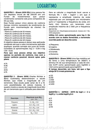 QUESTÃO 1 - (Enem 2019 PPL) Uma pessoa fez
um depósito inicial de R$ 200,00 em um
Fundo de Investimentos que possui
rendimento constante sob juros compostos de
5% ao mês.
Esse Fundo possui cinco planos de carência
(tempo mínimo necessário de rendimento do
Fundo sem movimentação do cliente). Os
planos são:
• Plano A: carência de 10 meses;
• Plano B: carência de 15 meses;
• Plano C: carência de 20 meses;
• Plano D: carência de 28 meses;
• Plano E: carência de 40 meses.
O objetivo dessa pessoa é deixar essa aplicação
rendendo até que o valor inicialmente aplicado
duplique, quando somado aos juros do fundo.
Considere as aproximações: log 2 = 0,30 e log
1,05 = 0,02.
Para que essa pessoa atinja seu objetivo
apenas no período de carência, mas com a
menor carência possível, deverá optar pelo
plano
a) A.
b) B.
c) C.
d) D.
e) E.
@joaogui.studies
LOGARITMO
Para se calcular a magnitude local, usa-se a
fórmula Ms = 3,30 + log(A⋅f ), em que A
representa a amplitude máxima da onda
registrada por um sismógrafo em micrômetro
(µm) e f representa a frequência da onda, em
hertz (Hz). Ocorreu um terremoto com
amplitude máxima de 2 000 µm e frequência
de 0,2 Hz.
Disponível em: http://cejarj.cecierj.edu.br. Acesso em: 1 fev.
2015 (adaptado).
Utilize 0,3 como aproximação para log 2. De
acordo com os dados fornecidos, o terremoto
ocorrido pode ser descrito como
a) Pequeno.
b) Ligeiro.
c) Moderado.
d) Grande.
e) Extremo.
QUESTÃO 2 - (Enem 2019) Charles Richter e
Beno Gutenberg desenvolveram a escala
Richter, que mede a magnitude de um
terremoto. Essa escala pode variar de 0 a 10,
com possibilidades de valores maiores. O
quadro mostra a escala de magnitude local (Ms)
de um terremoto que é utilizada para descrevê-
lo.
QUESTÃO 3 - (Enem 2016) Uma liga metálica sai
do forno a uma temperatura de 3000°C e
diminui 1% de sua temperatura a cada 30 min.
Use 0,477 como aproximação para log10(3) e
1,041 como aproximação para log10(11).
O tempo decorrido, em hora, até que a liga
atinja 30°C é mais próximo de
a) 22
b) 50
c) 100
d) 200
e) 400
QUESTÃO 4 - (UFRGS - 2017) Se log5 x = 2 e
log10 y = 4, então log20 y/x é
a) 2
b) 4
c) 6
d) 8
e) 10
Licenciado
para
-
Wlliane
Marques
-
03063847364
-
Protegido
por
Eduzz.com
 