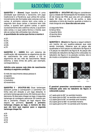 QUESTÃO 1 - (Enem) Jogar baralho é uma
atividade que estimula o raciocínio. Um jogo
tradicional é a Paciência, que utiliza 52 cartas.
Inicialmente são formadas sete colunas com as
cartas. A primeira coluna tem uma carta, a
segunda tem duas cartas, a terceira tem três
cartas, a quarta tem quatro cartas, e assim
sucessivamente até a sétima coluna, a qual tem
sete cartas, e o que sobra forma o monte, que
são as cartas não utilizadas nas colunas.
A quantidade de cartas que forma o monte é
a) 21.
b) 24.
c) 26.
d) 28.
e) 31.
@joaogui.studies
RACIOCÍNIO LÓGICO
QUESTÃO 2 - (UERJ) Em um sistema de
codificação, AB representa os algarismos do dia
do nascimento de uma pessoa e CD os
algarismos de seu mês de nascimento. Nesse
sistema, a data trinta de julho, por exemplo,
corresponderia a:
Admita uma pessoa cuja data de nascimento
obedeça à seguinte condição:
O mês de nascimento dessa pessoa é:
a) agosto
b) setembro
c) outubro
d) novembro
QUESTÃO 4 - (FGV/TRT-SC) Alguns consideram
que a cidade de Florianópolis foi fundada no dia
23 de março de 1726, que caiu em um sábado.
Após 90 dias, no dia 21 de junho, a data
assinalou o início do inverno, quando a noite é a
mais longa do ano. Esse dia caiu em uma:
a) segunda-feira
b) terça-feira
c) quarta-feira
d) quinta-feira
e) sexta-feira
QUESTÃO 5 - (Enem) As figuras a seguir exibem
um trecho de um quebra-cabeças que está
sendo montado. Observe que as peças são
quadradas e há 8 peças no tabuleiro da figura A
e 8 peças no tabuleiro da figura B. As peças são
retiradas do tabuleiro da figura B e colocadas no
tabuleiro da figura A na posição correta, isto é,
de modo a completar os desenhos.
QUESTÃO 3 - (FGV/TCE-SE) Duas tartarugas
estavam juntas e começaram a caminhar em
linha reta em direção a um lago distante. A
primeira tartaruga percorreu 30 metros por dia e
demorou 16 dias para chegar ao lago. A segunda
tartaruga só conseguiu percorrer 20 metros por
dia e, portanto, chegou ao lago alguns dias
depois da primeira. Quando a primeira
tartaruga chegou ao lago, o número de dias
que ela teve que esperar para a segunda
tartaruga chegar foi:
a) 8
b) 9
c) 10
d) 12
e) 15
É possível preencher corretamente o espaço
indicado pela seta no tabuleiro da figura A
colocando a peça
a) 1 após girá-la 90° no sentido horário.
b) 1 após girá-la 180° no sentido anti-horário.
c) 2 após girá-la 90° no sentido anti-horário.
d) 2 após girá-la 180° no sentido horário.
e) 2 após girá-la 270° no sentido anti-horário.
Licenciado
para
-
Wlliane
Marques
-
03063847364
-
Protegido
por
Eduzz.com
 