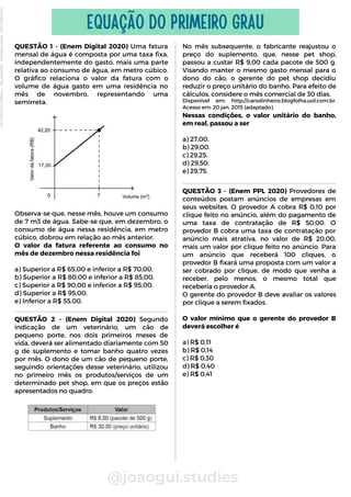 QUESTÃO 1 - (Enem Digital 2020) Uma fatura
mensal de água é composta por uma taxa fixa,
independentemente do gasto, mais uma parte
relativa ao consumo de água, em metro cúbico.
O gráfico relaciona o valor da fatura com o
volume de água gasto em uma residência no
mês de novembro, representando uma
semirreta.
Observa-se que, nesse mês, houve um consumo
de 7 m3 de água. Sabe-se que, em dezembro, o
consumo de água nessa residência, em metro
cúbico, dobrou em relação ao mês anterior.
O valor da fatura referente ao consumo no
mês de dezembro nessa residência foi
a) Superior a R$ 65,00 e inferior a R$ 70,00.
b) Superior a R$ 80,00 e inferior a R$ 85,00.
c) Superior a R$ 90,00 e inferior a R$ 95,00.
d) Superior a R$ 95,00.
e) Inferior a R$ 55,00.
@joaogui.studies
EQUAÇÃO DO PRIMEIRO GRAU
No mês subsequente, o fabricante reajustou o
preço do suplemento, que, nesse pet shop,
passou a custar R$ 9,00 cada pacote de 500 g.
Visando manter o mesmo gasto mensal para o
dono do cão, o gerente do pet shop decidiu
reduzir o preço unitário do banho. Para efeito de
cálculos, considere o mês comercial de 30 dias.
Disponível em: http://carodinheiro.blogfolha.uol.com.br.
Acesso em: 20 jan. 2015 (adaptado).
Nessas condições, o valor unitário do banho,
em real, passou a ser
a) 27,00.
b) 29,00.
c) 29,25.
d) 29,50.
e) 29,75.
QUESTÃO 2 - (Enem Digital 2020) Segundo
indicação de um veterinário, um cão de
pequeno porte, nos dois primeiros meses de
vida, deverá ser alimentado diariamente com 50
g de suplemento e tomar banho quatro vezes
por mês. O dono de um cão de pequeno porte,
seguindo orientações desse veterinário, utilizou
no primeiro mês os produtos/serviços de um
determinado pet shop, em que os preços estão
apresentados no quadro.
QUESTÃO 3 - (Enem PPL 2020) Provedores de
conteúdos postam anúncios de empresas em
seus websites. O provedor A cobra R$ 0,10 por
clique feito no anúncio, além do pagamento de
uma taxa de contratação de R$ 50,00. O
provedor B cobra uma taxa de contratação por
anúncio mais atrativa, no valor de R$ 20,00,
mais um valor por clique feito no anúncio. Para
um anúncio que receberá 100 cliques, o
provedor B fixará uma proposta com um valor a
ser cobrado por clique, de modo que venha a
receber, pelo menos, o mesmo total que
receberia o provedor A.
O gerente do provedor B deve avaliar os valores
por clique a serem fixados.
O valor mínimo que o gerente do provedor B
deverá escolher é
a) R$ 0,11
b) R$ 0,14
c) R$ 0,30
d) R$ 0,40
e) R$ 0,41
Licenciado
para
-
Wlliane
Marques
-
03063847364
-
Protegido
por
Eduzz.com
 