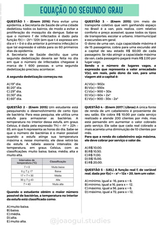 QUESTÃO 1 - (Enem 2016) Para evitar uma
epidemia, a Secretaria de Saúde de uma cidade
dedetizou todos os bairros, de modo a evitar a
proliferação do mosquito da dengue. Sabe-se
que o número f de infectados é dado pela
função f(t) = −2t²+ 120t (em que t é expresso em
dia e t = 0 é o dia anterior à primeira infecção) e
que tal expressão é válida para os 60 primeiros
dias da epidemia.
A Secretaria de Saúde decidiu que uma
segunda dedetização deveria ser feita no dia
em que o número de infectados chegasse à
marca de 1 600 pessoas, e uma segunda
dedetização precisou acontecer.
A segunda dedetização começou no:
A) 19º dia.
B) 20º dia.
C) 29º dia.
D) 30º dia.
E) 60º dia.
@joaogui.studies
EQUAÇÃO DO SEGUNDO GRAU
QUESTÃO 2 - (Enem 2015) Um estudante está
pesquisando o desenvolvimento de certo tipo
de bactéria. Para essa pesquisa, ele utiliza uma
estufa para armazenar as bactérias. A
temperatura no interior dessa estufa, em graus
Celsius, é dada pela expressão Th) = –h² + 22h –
85, em que h representa as horas do dia. Sabe-se
que o número de bactérias é o maior possível
quando a estufa atinge sua temperatura
máxima e, nesse momento, ele deve retirá-las
da estufa. A tabela associa intervalos de
temperatura, em graus Celsius, com as
classificações: muito baixa, baixa, média, alta e
muito alta.
Quando o estudante obtém o maior número
possível de bactérias, a temperatura no interior
da estufa está classificada como:
A) muito baixa.
B) baixa.
C) média.
D) alta.
E) muito alta.
QUESTÃO 3 - (Enem 2015) Um meio de
transporte coletivo que vem ganhando espaço
no Brasil é a van, pois realiza, com relativo
conforto e preço acessível, quase todos os tipos
de transportes: escolar e urbano, intermunicipal
e excursões em geral.
O dono de uma van, cuja capacidade máxima é
de 15 passageiros, cobra para uma excursão até
a capital de seu estado R$ 60,00 de cada
passageiro. Se não atingir a capacidade máxima
da van, cada passageiro pagará mais R$ 2,00 por
lugar vago.
Sendo x o número de lugares vagos, a
expressão que representa o valor arrecadado
V(x), em reais, pelo dono da van, para uma
viagem até a capital é:
A) V(x) = 902x
B) V(x) = 930x
C) V(x) = 900 + 30x
D) V(x) = 60x + 2x²
E) V(x) = 900 – 30x – 2x²
QUESTÃO 4 - (Enem 2017 | Libras) A única fonte
de renda de um cabeleireiro é proveniente de
seu salão. Ele cobra R$ 10,00 por cada serviço
realizado e atende 200 clientes por mês, mas
está pensando em aumentar o valor cobrado
pelo serviço. Ele sabe que cada real cobrado a
mais acarreta uma diminuição de 10 clientes por
mês.
Para que a renda do cabeleireiro seja máxima,
ele deve cobrar por serviço o valor de:
A) R$ 10,00.
B) R$ 10,50.
C) R$ 11,00.
D) R$ 15,00.
E) R$ 20,00.
QUESTÃO 5 - (UEL) A função real f, de variável
real, dada por f(x) = – x² + 12x + 20, tem um valor:
A) mínimo, igual a -16, para x = 6.
B) mínimo, igual a 16, para x = -12.
C) máximo, igual a 56, para x = 6.
D) máximo, igual a 72, para x = 12.
Licenciado
para
-
Wlliane
Marques
-
03063847364
-
Protegido
por
Eduzz.com
 