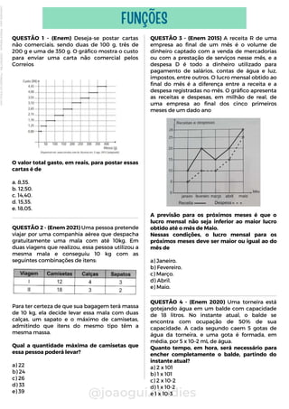 QUESTÃO 1 - (Enem) Deseja-se postar cartas
não comerciais, sendo duas de 100 g, três de
200 g e uma de 350 g. O gráfico mostra o custo
para enviar uma carta não comercial pelos
Correios
O valor total gasto, em reais, para postar essas
cartas é de
a. 8,35.
b. 12,50.
c. 14,40.
d. 15,35.
e. 18,05.
@joaogui.studies
FUNÇÕES
QUESTÃO 3 - (Enem 2015) A receita R de uma
empresa ao final de um mês é o volume de
dinheiro captado com a venda de mercadorias
ou com a prestação de serviços nesse mês, e a
despesa D é todo a dinheiro utilizado para
pagamento de salários, contas de água e luz,
impostos, entre outros. O lucro mensal obtido ao
final do mês é a diferença entre a receita e a
despesa registradas no mês. O gráfico apresenta
as receitas e despesas, em milhão de real, de
uma empresa ao final dos cinco primeiros
meses de um dado ano
A previsão para os próximos meses é que o
lucro mensal não seja inferior ao maior lucro
obtido até o mês de Maio.
Nessas condições, o lucro mensal para os
próximos meses deve ser maior ou igual ao do
mês de
a) Janeiro.
b) Fevereiro.
c) Março.
d) Abril.
e) Maio.
QUESTÃO 4 - (Enem 2020) Uma torneira está
gotejando água em um balde com capacidade
de 18 litros. No instante atual, o balde se
encontra com ocupação de 50% de sua
capacidade. A cada segundo caem 5 gotas de
água da torneira, e uma gota é formada, em
média, por 5 x 10–2 mL de água.
Quanto tempo, em hora, será necessário para
encher completamente o balde, partindo do
instante atual?
a) 2 x 101
b) 1 x 101
c) 2 x 10-2
d) 1 x 10-2
e 1 x 10-3
QUESTÃO 2 - (Enem 2021) Uma pessoa pretende
viajar por uma companhia aérea que despacha
gratuitamente uma mala com até 10kg. Em
duas viagens que realizou, essa pessoa utilizou a
mesma mala e conseguiu 10 kg com as
seguintes combinações de itens:
Para ter certeza de que sua bagagem terá massa
de 10 kg, ela decide levar essa mala com duas
calças, um sapato e o máximo de camisetas,
admitindo que itens do mesmo tipo têm a
mesma massa.
Qual a quantidade máxima de camisetas que
essa pessoa poderá levar?
a) 22
b) 24
c) 26
d) 33
e) 39
Licenciado
para
-
Wlliane
Marques
-
03063847364
-
Protegido
por
Eduzz.com
 