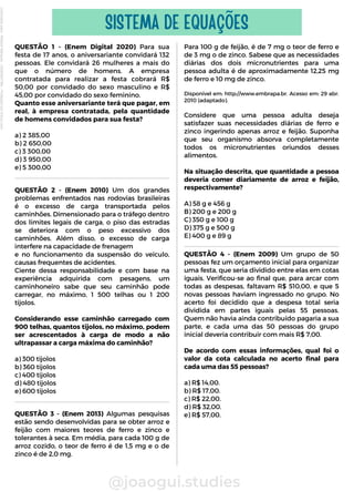 QUESTÃO 1 - (Enem Digital 2020) Para sua
festa de 17 anos, o aniversariante convidará 132
pessoas. Ele convidará 26 mulheres a mais do
que o número de homens. A empresa
contratada para realizar a festa cobrará R$
50,00 por convidado do sexo masculino e R$
45,00 por convidado do sexo feminino.
Quanto esse aniversariante terá que pagar, em
real, à empresa contratada, pela quantidade
de homens convidados para sua festa?
a) 2 385,00
b) 2 650,00
c) 3 300,00
d) 3 950,00
e) 5 300,00
QUESTÃO 2 - (Enem 2010) Um dos grandes
problemas enfrentados nas rodovias brasileiras
é o excesso de carga transportada pelos
caminhões. Dimensionado para o tráfego dentro
dos limites legais de carga, o piso das estradas
se deteriora com o peso excessivo dos
caminhões. Além disso, o excesso de carga
interfere na capacidade de frenagem
e no funcionamento da suspensão do veículo,
causas frequentes de acidentes.
Ciente dessa responsabilidade e com base na
experiência adquirida com pesagens, um
caminhoneiro sabe que seu caminhão pode
carregar, no máximo, 1 500 telhas ou 1 200
tijolos.
Considerando esse caminhão carregado com
900 telhas, quantos tijolos, no máximo, podem
ser acrescentados à carga de modo a não
ultrapassar a carga máxima do caminhão?
a) 300 tijolos
b) 360 tijolos
c) 400 tijolos
d) 480 tijolos
e) 600 tijolos
@joaogui.studies
SISTEMA DE EQUAÇÕES
Para 100 g de feijão, é de 7 mg o teor de ferro e
de 3 mg o de zinco. Sabese que as necessidades
diárias dos dois micronutrientes para uma
pessoa adulta é de aproximadamente 12,25 mg
de ferro e 10 mg de zinco.
Disponível em: http://www.embrapa.br. Acesso em: 29 abr.
2010 (adaptado).
Considere que uma pessoa adulta deseja
satisfazer suas necessidades diárias de ferro e
zinco ingerindo apenas arroz e feijão. Suponha
que seu organismo absorva completamente
todos os micronutrientes oriundos desses
alimentos.
Na situação descrita, que quantidade a pessoa
deveria comer diariamente de arroz e feijão,
respectivamente?
A) 58 g e 456 g
B) 200 g e 200 g
C) 350 g e 100 g
D) 375 g e 500 g
E) 400 g e 89 g
QUESTÃO 4 - (Enem 2009) Um grupo de 50
pessoas fez um orçamento inicial para organizar
uma festa, que seria dividido entre elas em cotas
iguais. Verificou-se ao final que, para arcar com
todas as despesas, faltavam R$ 510,00, e que 5
novas pessoas haviam ingressado no grupo. No
acerto foi decidido que a despesa total seria
dividida em partes iguais pelas 55 pessoas.
Quem não havia ainda contribuído pagaria a sua
parte, e cada uma das 50 pessoas do grupo
inicial deveria contribuir com mais R$ 7,00.
De acordo com essas informações, qual foi o
valor da cota calculada no acerto final para
cada uma das 55 pessoas?
a) R$ 14,00.
b) R$ 17,00.
c) R$ 22,00.
d) R$ 32,00.
e) R$ 57,00.
QUESTÃO 3 - (Enem 2013) Algumas pesquisas
estão sendo desenvolvidas para se obter arroz e
feijão com maiores teores de ferro e zinco e
tolerantes à seca. Em média, para cada 100 g de
arroz cozido, o teor de ferro é de 1,5 mg e o de
zinco é de 2,0 mg.
Licenciado
para
-
Wlliane
Marques
-
03063847364
-
Protegido
por
Eduzz.com
 