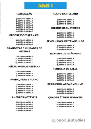 RADICIAÇÃO
QUESTÃO 1 - LETRA A
QUESTÃO 2 - LETRA B
QUESTÃO 3 - LETRA A
QUESTÃO 4 - LETRA C
QUESTÃO 5 - LETRA D
QUESTÃO 6 - LETRA E
QUESTÃO 7 - LETRA D
PROGRESSÕES (PA e PG)
QUESTÃO 1 - LETRA B
QUESTÃO 2 - LETRA D
QUESTÃO 3 - LETRA C
GRANDEZAS E UNIDADES DE
MEDIDAS
QUESTÃO 1 - LETRA E
QUESTÃO 2 - LETRA D
QUESTÃO 3 - LETRA C
QUESTÃO 4 - LETRA D
@joaogui.studies
MÉDIA, MODA E MEDIANA
QUESTÃO 1 - LETRA C
QUESTÃO 2 - LETRA B
QUESTÃO 3 - LETRA B
PONTO, RETA E PLANO
QUESTÃO 1 - LETRA D
QUESTÃO 2 - LETRA A
QUESTÃO 3 - LETRA B
QUESTÃO 4 - LETRA E
QUESTÃO 5 - LETRA D
ÂNGULOS NOTÁVEIS
QUESTÃO 1 - LETRA B
QUESTÃO 2 - LETRA C
QUESTÃO 3 - LETRA E
QUESTÃO 4 - LETRA A
QUESTÃO 5 - LETRA D
PLANO CARTESIANO
QUESTÃO 1 - LETRA C
QUESTÃO 2 - LETRA B
QUESTÃO 3 - LETRA B
SÓLIDOS GEOMÉTRICOS
QUESTÃO 1 - LETRA A
QUESTÃO 2 - LETRA D
QUESTÃO 3 - LETRA D
SEMELHANÇA DE TRIÂNGULOS
QUESTÃO 1 - LETRA A
QUESTÃO 2 - LETRA A
QUESTÃO 3 - LETRA C
TEOREMA DE PITÁGORAS
QUESTÃO 1 - LETRA A
QUESTÃO 2 - LETRA D
QUESTÃO 3 - LETRA E
QUESTÃO 4 - LETRA A
TEOREMA DE TALES
QUESTÃO 1 - LETRA A
QUESTÃO 2 - LETRA C
QUESTÃO 3 - LETRA B
QUESTÃO 4 - LETRA B
PERÍMETRO, ÁREA E VOLUME
QUESTÃO 1 - LETRA C
QUESTÃO 2 - LETRA B
QUESTÃO 3 - LETRA D
QUADRILÁTEROS NOTÁVEIS
QUESTÃO 1 - LETRA A
QUESTÃO 2 - LETRA C
QUESTÃO 3 - LETRA A
GABARITO
Licenciado
para
-
Wlliane
Marques
-
03063847364
-
Protegido
por
Eduzz.com
 