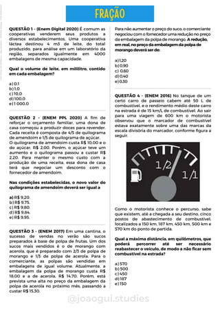 QUESTÃO 2 - (ENEM PPL 2020) A fim de
reforçar o orçamento familiar, uma dona de
casa começou a produzir doces para revender.
Cada receita é composta de 4/5 de quilograma
de amendoim e 1/5 de quilograma de açúcar.
O quilograma de amendoim custa R$ 10,00 e o
do açúcar, R$ 2,00. Porém, o açúcar teve um
aumento e o quilograma passou a custar R$
2,20. Para manter o mesmo custo com a
produção de uma receita, essa dona de casa
terá que negociar um desconto com o
fornecedor de amendoim.
Nas condições estabelecidas, o novo valor do
quilograma de amendoim deverá ser igual a
a) R$ 9,20.
b) R$ 9,75.
c) R$ 9,80.
d) R$ 9,84.
e) R$ 9,95.
Para não aumentar o preço do suco, o comerciante
negociou com o fornecedor uma redução no preço
da embalagem da polpa de morango. A redução,
em real, no preço da embalagem da polpa de
morango deverá ser de:
a) 1,20
b) 0,90
c) 0,60
d) 0,40
e) 0,30
@joaogui.studies
QUESTÃO 1 - (Enem Digital 2020) É comum as
cooperativas venderem seus produtos a
diversos estabelecimentos. Uma cooperativa
láctea destinou 4 m3 de leite, do total
produzido, para análise em um laboratório da
região, separados igualmente em 4000
embalagens de mesma capacidade.
Qual o volume de leite, em mililitro, contido
em cada embalagem?
a) 0,1
b) 1,0
c) 10,0
d) 100,0
e) 1 000,0
FRAÇÃO
QUESTÃO 3 - (ENEM 2017) Em uma cantina, o
sucesso de vendas no verão são sucos
preparados à base de polpa de frutas. Um dos
sucos mais vendidos é o de morango com
acerola, que é preparado com 2/3 de polpa de
morango e 1/3 de polpa de acerola. Para o
comerciante, as polpas são vendidas em
embalagens de igual volume. Atualmente, a
embalagem da polpa de morango custa R$
18,00 e a de acerola, R$ 14,70. Porém, está
prevista uma alta no preço da embalagem da
polpa de acerola no próximo mês, passando a
custar R$ 15,30.
QUESTÃO 4 - (ENEM 2016) No tanque de um
certo carro de passeio cabem até 50 L de
combustível, e o rendimento médio deste carro
na estrada é de 15 km/L de combustível. Ao sair
para uma viagem de 600 km o motorista
observou que o marcador de combustível
estava exatamente sobre uma das marcas da
escala divisória do marcador, conforme figura a
seguir.
Como o motorista conhece o percurso, sabe
que existem, até a chegada a seu destino, cinco
postos de abastecimento de combustível,
localizados a 150 km, 187 km, 450 km, 500 km e
570 km do ponto de partida.
Qual a máxima distância, em quilômetros, que
poderá percorrer até ser necessário
reabastecer o veículo, de modo a não ficar sem
combustível na estrada?
a) 570
b) 500
c) 450
d) 187
e) 150
Licenciado
para
-
Wlliane
Marques
-
03063847364
-
Protegido
por
Eduzz.com
 