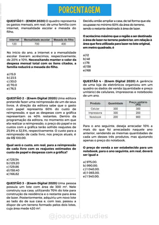 Decidiu então ampliar a casa, de tal forma que ela
ocupasse no mínimo 60% da área do terreno,
sendo o restante destinado à área de lazer.
O acréscimo máximo que a região a ser destinada
à área de lazer no terreno poderá ter, em relação à
área que fora utilizada para lazer no lote original,
em metro quadrado, é
a) 12
b) 48
c) 78
d) 138
e) 168
@joaogui.studies
QUESTÃO 1 - (ENEM 2020) O quadro representa
os gastos mensais, em real, de uma família com
internet, mensalidade escolar e mesada do
filho.
PORCENTAGEM
QUESTÃO 2 - (Enem Digital 2020) Uma editora
pretende fazer uma reimpressão de um de seus
livros. A direção da editora sabe que o gasto
com papel representa 60% do custo de
reimpressão, e que as despesas com a gráfica
representam os 40% restantes. Dentro da
programação da editora, no momento em que
ela realizar a reimpressão, o preço do papel e os
custos com a gráfica terão sofrido reajustes de
25,9% e 32,5%, respectivamente. O custo para a
reimpressão de cada livro, nos preços atuais, é
de R$ 100,00.
Qual será o custo, em real, para a reimpressão
de cada livro com os reajustes estimados de
custo de papel e despesas com a gráfica?
a) 128,54
b) 129,20
c) 129,86
d) 158,40
e) 166,82
Para o ano seguinte, deseja arrecadar 10% a
mais do que foi arrecadado naquele ano
anterior, vendendo as mesmas quantidades de
cada um desses três produtos, mas ajustando
apenas o preço do notebook.
O preço de venda a ser estabelecido para um
notebook, para o ano seguinte, em real, deverá
ser igual a
a) 975,00.
b) 990,00.
c) 1 040,00.
d) 1 065,00.
e) 1 540,00.
No início do ano, a internet e a mensalidade
escolar tiveram acréscimos, respectivamente,
de 20% e 10%. Necessitando manter o valor da
despesa mensal total com os itens citados, a
família reduzirá a mesada do filho.
a) 15,0
b) 23,5
c) 30,0
d) 70,0
e) 76,5
QUESTÃO 3 - (Enem Digital 2020) Uma pessoa
possuía um lote com área de 300 m². Nele
construiu sua casa, utilizando 70% do lote para
construção da residência e o restante para área
de lazer. Posteriormente, adquiriu um novo lote
ao lado do de sua casa e, com isso, passou a
dispor de um terreno formado pelos dois lotes,
cuja área mede 420 m².
QUESTÃO 4 - (Enem Digital 2020) A gerência
de uma loja de eletrônicos organizou em um
quadro os dados de venda (quantidade e preço
unitário) de celulares, impressoras e notebooks
de um ano.
Licenciado
para
-
Wlliane
Marques
-
03063847364
-
Protegido
por
Eduzz.com
 