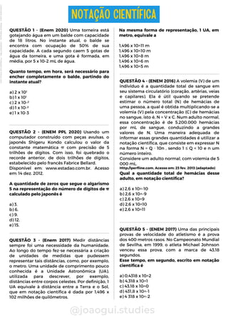 @joaogui.studies
QUESTÃO 1 - (Enem 2020) Uma torneira está
gotejando água em um balde com capacidade
de 18 litros. No instante atual, o balde se
encontra com ocupação de 50% de sua
capacidade. A cada segundo caem 5 gotas de
água da torneira, e uma gota é formada, em
média, por 5 x 10–2 mL de água.
Quanto tempo, em hora, será necessário para
encher completamente o balde, partindo do
instante atual?
a) 2 x 10¹
b) 1 x 10¹
c) 2 x 10-²
d) 1 x 10-²
e) 1 x 10-3
NOTAÇÃO CIENTÍFICA
QUESTÃO 2 - (ENEM PPL 2020) Usando um
computador construído com peças avulsas, o
japonês Shigeru Kondo calculou o valor da
constante matemática π com precisão de 5
trilhões de dígitos. Com isso, foi quebrado o
recorde anterior, de dois trilhões de dígitos,
estabelecido pelo francês Fabrice Bellard.
Disponível em: www.estadao.com.br. Acesso
em: 14 dez. 2012.
A quantidade de zeros que segue o algarismo
5 na representação do número de dígitos de π
calculado pelo japonês é
a) 3.
b) 6.
c) 9.
d) 12.
e) 15.
QUESTÃO 3 - (Enem 2017) Medir distâncias
sempre foi uma necessidade da humanidade.
Ao longo do tempo fez-se necessária a criação
de unidades de medidas que pudessem
representar tais distâncias, como, por exemplo,
o metro. Uma unidade de comprimento pouco
conhecida é a Unidade Astronômica (UA),
utilizada para descrever, por exemplo,
distâncias entre corpos celestes. Por definição, 1
UA equivale à distância entre a Terra e o Sol,
que em notação científica é dada por 1,496 x
102 milhões de quilômetros.
Na mesma forma de representação, 1 UA, em
metro, equivale a
1,496 x 10^11 m
1,496 x 10^10 m
1,496 x 10^8 m
1,496 x 10^6 m
1,496 x 10^5 m
QUESTÃO 4 - (ENEM 2016) A volemia (V) de um
indivíduo é a quantidade total de sangue em
seu sistema circulatório (coração, artérias, veias
e capilares). Ela é útil quando se pretende
estimar o número total (N) de hemácias de
uma pessoa, a qual é obtida multiplicando-se a
volemia (V) pela concentração (C) de hemácias
no sangue, isto é, N = V x C. Num adulto normal,
essa concentração é de 5.200.000 hemácias
por mL de sangue, conduzindo a grandes
valores de N. Uma maneira adequada de
informar essas grandes quantidades é utilizar a
notação científica, que consiste em expressar N
na forma N = Q ⋅ 10n , sendo 1 ≤ Q < 10 e n um
número inteiro.
Considere um adulto normal, com voIemia de 5
000 mL.
Http:/lperfline.com. Acesso em: 23 fev. 2013 (adaptado)
Qual a quantidade total de hemácias desse
adulto, em notação científica?
a) 2,6 x 10^-10
b) 2,6 x 10^-9
c) 2,6 x 10^9
d) 2,6 x 10^10
e) 2,6 x 10^11
QUESTÃO 5 - (ENEM 2017) Uma das principais
provas de velocidade do atletismo é a prova
dos 400 metros rasos. No Campeonato Mundial
de Sevilha, em 1999, o atleta Michael Johnson
venceu essa prova, com a marca de 43,18
segundos.
Esse tempo, em segundo, escrito em notação
científica é
a) 0,4318 x 10^2
b) 4,318 x 10^1
c) 43,18 x 10^0
d) 431,8 x 10^-1
e) 4 318 x 10^-2
Licenciado
para
-
Wlliane
Marques
-
03063847364
-
Protegido
por
Eduzz.com
 