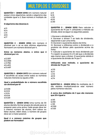@joaogui.studies
QUESTÃO 1 - (ENEM 2019) Um número natural
possui cinco algarismos, sendo o algarismo das
unidades igual a 2. Esse número é múltiplo de
33.
O algarismo das dezenas é:
a) 3
b) 4
c) 5
d) 6
e) 7
MULTIPLOS E DIVISORES
QUESTÃO 2 - (ENEM 2018) Um número é
divisível por 4 se os dois últimos algarismos
formarem um número divisível por 4.
Entre os números abaixo, o único que é
divisível por 4 é:
a) 2.537
b) 2.568
c) 3.792
d) 4.813
e) 5.497
QUESTÃO 3 - (ENEM 2017) Um número natural
é escolhido ao acaso entre todos os números
naturais menores ou iguais a 100.
Qual a probabilidade de o número escolhido
ser divisível por 6?
a) 0,08
b) 0,12
c) 0,14
d) 0,18
e) 0,20
a) 5
b) 6
c) 10
d) 15
e) 30
QUESTÃO 5 - (ENEM 2015) Para calcular o
quociente de 74 por 7, utilizando o método da
divisão, deve-se seguir os seguintes passos:
I. Escrever o dividendo 74.
II. Escrever o divisor 7 ao lado do dividendo,
separando-o por uma linha.
III. Escrever o quociente abaixo da linha.
IV. Escrever a diferença entre o dividendo e o
produto do divisor pelo quociente acima da
linha.
V. Calcular o quociente do novo dividendo por
7 e repetir os passos III e IV até que o dividendo
seja menor que o divisor. O quociente obtido é
o quociente da divisão de 74 por 7.
Utilizando esse método, o quociente da
divisão de 74 por 7 é:
a) 10
b) 11
c) 12
d) 13
e) 14
QUESTÃO 4 - (ENEM 2016) Uma turma de 30
alunos decidiu formar grupos de estudo para se
preparar para uma prova. Cada grupo deve ter
o mesmo número de alunos, sem sobrar ou
faltar alunos. Além disso, o número de grupos
deve ser o maior possível.
Qual é o número máximo de grupos que
podem ser formados?
QUESTÃO 6 - (ENEM 2014) Os múltiplos de 3
são obtidos multiplicando-se esse número
pelos números naturais.
A soma dos múltiplos de 3 que são menores
que 20 é igual a:
a) 63
b) 90
c) 93
d) 100
e) 120
Licenciado
para
-
Wlliane
Marques
-
03063847364
-
Protegido
por
Eduzz.com
 
