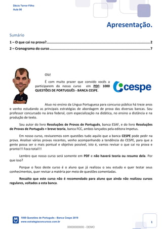 1
Apresentação.
Sumário
1 – O que cai na prova?......................................................................................................2
2 – Cronograma do curso...................................................................................................7
Olá!
É com muito prazer que convido vocês a
participarem do nosso curso em PDF: 1000
QUESTÕES DE PORTUGUÊS - BANCA CESPE.
Atuo no ensino da Língua Portuguesa para concurso público há treze anos
e venho estudando as principais estratégias de abordagem de prova das diversas bancas. Sou
professor concursado na área federal, com especialização na didática, no ensino a distância e na
produção de texto.
Sou autor do livro Resoluções de Provas de Português, banca ESAF, e do livro Resoluções
de Provas de Português + breve teoria, banca FCC, ambos lançados pela editora Impetus.
Em nosso curso, revisaremos com questões tudo aquilo que a banca CESPE pode pedir na
prova. Analisei várias provas recentes, venho acompanhando a tendência do CESPE, para que a
gente possa ser o mais pontual e objetivo possível, isto é, vamos revisar o que cai na prova e
pronto!!! Foco total!!!
Lembro que nosso curso será somente em PDF e não haverá teoria ou resumo dela. Por
que isso?
Porque o foco deste curso é o aluno que já realizou o seu estudo e quer testar seus
conhecimentos, quer revisar a matéria por meio de questões comentadas.
Ressalto que este curso não é recomendado para aluno que ainda não realizou cursos
regulares, voltados a esta banca.
Décio Terror Filho
Aula 00
1000 Questões de Português - Banca Cespe 2019
www.estrategiaconcursos.com.br
0
00000000000 - DEMO
 