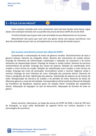 2
1 – O QUE CAI NA PROVA?
Como estamos iniciando este curso certamente você está bem focado nesta banca, segue
abaixo uma avaliação realizada com as questões das provas da banca CESPE do ano de 2018.
A minha intenção aqui é guiar você a dar prioridade ao que efetivamente cai nas provas.
Naturalmente não quero que você com isso ignore temas com poucas ocorrências, mas
deve dar prioridade ao que mais cai, principalmente se o seu tempo de estudo é pouco.
Que assuntos normalmente constam dos editais do CESPE?
Compreensão e interpretação de textos de gêneros variados. Reconhecimento de tipos e
gêneros textuais. Domínio da ortografia oficial. Domínio dos mecanismos de coesão textual.
Emprego de elementos de referenciação, substituição e repetição, de conectores e de outros
elementos de sequenciação textual. Emprego de tempos e modos verbais. Domínio da estrutura
morfossintática do período. Emprego das classes de palavras. Relações de coordenação entre
orações e entre termos da oração. Relações de subordinação entre orações e entre termos da
oração. Emprego dos sinais de pontuação. Concordância verbal e nominal. Regência verbal e
nominal. Emprego do sinal indicativo de crase. Colocação dos pronomes átonos. Reescrita de
frases e parágrafos do texto. Significação das palavras. Substituição de palavras ou de trechos de
texto. Reorganização da estrutura de orações e de períodos do texto. Reescrita de textos de
diferentes gêneros e níveis de formalidade. Correspondência oficial (conforme Manual de Redação
da Presidência da República). Aspectos gerais da redação oficial. Finalidade dos expedientes
oficiais. Adequação da linguagem ao tipo de documento. Adequação do formato do texto ao
gênero.
Desses assuntos, observamos, ao longo das provas do CESPE de 2018, o total de 704 itens
de Português, os quais estão distribuídos da seguinte forma em número absoluto e em
porcentagem de ocorrência:
Décio Terror Filho
Aula 00
1000 Questões de Português - Banca Cespe 2019
www.estrategiaconcursos.com.br
0
00000000000 - DEMO
 