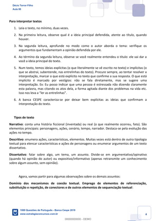 4
Para interpretar textos
1. Leia o texto, no mínimo, duas vezes.
2. Na primeira leitura, observe qual é a ideia principal defendida, atente ao título, quando
houver.
3. Na segunda leitura, aprofunde no modo como o autor aborda o tema: verifique os
argumentos que fundamentam a opinião defendida por ele.
4. Ao término da segunda leitura, observe se você realmente entendeu o título: ele vai dar a
você a ideia principal do texto.
5. Num texto, temos ideias explícitas (o que literalmente se vê escrito no texto) e implícitas (o
que se abstrai, subentende, nas entrelinhas do texto). Procure sempre, ao tentar resolver a
interpretação, marcar o que está explícito no texto que confirme a sua resposta. O que está
implícito é marcado por vestígios: não se fala diretamente, mas se sugere uma
interpretação. Ex: Eu posso indicar que uma pessoa é estressada não dizendo claramente
esta palavra, mas citando os atos dela, a forma agitada diante dos problemas na vida etc.
Isso nos leva a “ler as entrelinhas”.
6. A banca CESPE caracteriza-se por deixar bem explícitas as ideias que confirmam a
interpretação do texto.
Tipos de texto
Narrativo: conta uma história ficcional (inventada) ou real (o que realmente ocorreu, fato). São
elementos principais: personagens, ações, cenário, tempo, narrador. Destaca-se pela evolução das
ações no tempo.
Descritivo: enumera ações, características, elementos. Muitas vezes está dentro de outra tipologia
textual para elencar características e ações de personagens ou enumerar argumentos de um texto
dissertativo.
Dissertativo: falar sobre algo, um tema, um assunto. Divide-se em argumentativo/opinativo
(quando há opinião do autor) ou expositivo/informativo (apenas retransmite um conhecimento
sobre algum assunto, sem opinião).
Agora, vamos partir para algumas observações sobre os demais assuntos:
Domínio dos mecanismos de coesão textual. Emprego de elementos de referenciação,
substituição e repetição, de conectores e de outros elementos de sequenciação textual:
Décio Terror Filho
Aula 00
1000 Questões de Português - Banca Cespe 2019
www.estrategiaconcursos.com.br
0
00000000000 - DEMO
 