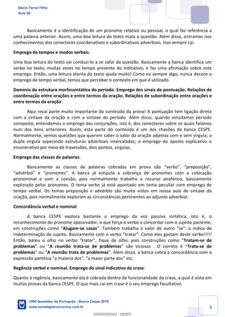 5
Basicamente é a identificação de um pronome relativo ou pessoal, o qual faz referência a
uma palavra anterior. Assim, uma boa leitura do texto mata a questão. Além disso, entramos nos
conhecimentos dos conectores coordenativos e subordinativos adverbiais. Isso sempre cai.
Emprego de tempos e modos verbais:
Uma boa leitura do texto vai conduzi-lo a se safar da questão. Basicamente a banca identifica um
verbo no texto, muitas vezes no tempo presente do indicativo, e faz uma afirmação sobre este
emprego. Então, uma leitura atenta do texto ajuda muito! Como eu sempre digo, nunca decore o
emprego de tempo verbal, temos que perceber o contexto em que é utilizado.
Domínio da estrutura morfossintática do período. Emprego dos sinais de pontuação. Relações de
coordenação entre orações e entre termos da oração. Relações de subordinação entre orações e
entre termos da oração:
Aqui recai parte muito importante do conteúdo da prova! A pontuação tem ligação direta
com a sintaxe da oração e com a sintaxe do período. Além disso, quando estudamos período
composto, entendemos o emprego das conjunções, isto é, dos conectores sobre os quais falamos
num dos itens anteriores. Assim, esta parte do conteúdo é um dos chavões da banca CESPE.
Normalmente, vemos questões que querem saber o valor da oração adjetiva com e sem vírgula; a
dupla vírgula separando estruturas adverbiais intercaladas; o emprego do aposto explicativo e
enumerativo por meio de travessões, dois pontos, vírgulas.
Emprego das classes de palavras:
Basicamente as classes de palavras cobradas em prova são “verbo”, “preposição”,
“advérbio” e “pronomes”. A banca já estipula a cobrança de pronomes com a colocação
pronominal e com a coesão, pois normalmente trabalha o recurso anafórico, basicamente
explorado pelos pronomes. O tema verbo já está apontado em tema peculiar com emprego de
tempo verbal. Os temas preposição e advérbio são muito vistos em nossa aula de sintaxe da
oração, pois normalmente exploram as circunstâncias pertinentes ao adjunto adverbial.
Concordância verbal e nominal:
A banca CESPE explora bastante o emprego da voz passiva sintética, isto é, o
reconhecimento do pronome apassivador, o que força o verbo a concordar com o sujeito paciente,
em construções como “Alugam-se casas”. Também trabalha o valor de outro “se”: o índice de
indeterminação do sujeito. Basicamente com o verbo “tratar”. Como eles gostam deste verbo!!!!!
Então, bateu o olho no verbo “tratar”, fique de olho, pois construções como “Tratam-se de
problemas” ou “A reunião trata-se de problemas” são viciosas . O correto é “Trata-se de
problemas” ou “A reunião trata de problemas”. Além disso, a banca cobra a concordância com a
expressão partitiva “a maioria dos”, “a maior parte dos” etc.
Regência verbal e nominal. Emprego do sinal indicativo de crase:
Quanto à regência, basicamente ela é cobrada dentro da funcionalidade da crase, a qual é vista em
muitas provas da banca CESPE. O que mais cai em crase é o seu emprego facultativo.
Décio Terror Filho
Aula 00
1000 Questões de Português - Banca Cespe 2019
www.estrategiaconcursos.com.br
0
00000000000 - DEMO
 