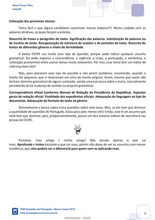 6
Colocação dos pronomes átonos:
Tema fácil e que alguns candidatos costumam marcar bobeira!!!! Muito cuidado com as
palavras atrativas, as quais forçam a próclise.
Reescrita de frases e parágrafos do texto. Significação das palavras. Substituição de palavras ou
de trechos de texto. Reorganização da estrutura de orações e de períodos do texto. Reescrita de
textos de diferentes gêneros e níveis de formalidade:
A banca CESPE usa muito esse tipo de questão, porque pode cobrar qualquer assunto
gramatical. Ela pode explorar a concordância, a regência, a crase, a pontuação, a semântica, a
colocação pronominal entre outros temas muito relevantes. Por isso, esse tema tem um índice de
cobrança bem alto!
Mas, para atacarem esse tipo de questão e não terem problema, recomendo, quando o
trecho for pequeno, que o reescrevam em cima do trecho original. Assim, mesmo que vocês não
tenham domínio gramatical de algum conteúdo, vendo uma estrutura sobre a outra, naturalmente
perceberão se há mudança de sentido ou prejuízo gramatical.
Correspondência oficial (conforme Manual de Redação da Presidência da República). Aspectos
gerais da redação oficial. Finalidade dos expedientes oficiais. Adequação da linguagem ao tipo de
documento. Adequação do formato do texto ao gênero:
Normalmente a banca cobra cinco questões sobre este tema. Mas, se ela tiver que diminuir
a quantidade de questões de Português, baixa para pelo menos três! Então, este é um assunto que
você tem que dominar, pois, proporcionalmente, possui um dos maiores índices de ocorrência nas
provas do CESPE.
Portanto, meu amigo / minha amiga! Não estude apenas o que cai
mais. Aprofunde e treine bastante o que cai mais, porém não deixe de ver os assuntos com menor
incidência, pois eles podem ser o diferencial para quem vem se aplicando mais.
Décio Terror Filho
Aula 00
1000 Questões de Português - Banca Cespe 2019
www.estrategiaconcursos.com.br
0
00000000000 - DEMO
 