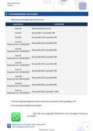 7
2 – CRONOGRAMA DO CURSO
Veja como está organizado nosso curso:
DISPONÍVEL CONTEÚDO
Aula 00 Apresentação do curso
Aula 01 Da questão 1 à questão 100
Aula 02 Da questão 101 à questão 200
Aula 03
Disponível em: 15/05/2019
Da questão 201 à questão 300
Aula 04
Disponível em: 25/05/2019
Da questão 301 à questão 400
Aula 05
Disponível em: 05/06/2019
Da questão 401 à questão 500
Aula 06
Disponível em: 15/06/2019
Da questão 501 à questão 600
Aula 07
Disponível em: 25/06/2019
Da questão 601 à questão 700
Aula 08
Disponível em: 05/07/2019
Da questão 701 à questão 800
Aula 09
Disponível em: 15/07/2019
Da questão 801 à questão 900
Aula 10
Disponível em: 25/07/2019
Da questão 901 à questão 1.000
Teremos a oportunidade de revisar muita coisa, fazendo muitas questões, ok?!
Será um prazer trabalhar com vocês!
Quer dar uma sugestão? Mande-me uma mensagem escrita ou
em áudio!
Décio Terror Filho
Aula 00
1000 Questões de Português - Banca Cespe 2019
www.estrategiaconcursos.com.br
0
00000000000 - DEMO
 
