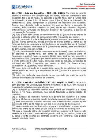 Aula Demonstrativa
2000 Questões Objetivas
Direito do Trabalho e Processo do Trabalho
Profª Déborah Paiva www.estrategiaconcursos.com.br
9
10. (FCC - Juiz do Trabalho - TRT RJ- 2012) Por meio de acordo
escrito e individual de compensação de horas, João foi contratado para
trabalhar das 8 às 18 horas, de segunda a quinta-feira, com 1 (uma) hora
de intervalo; e das 8 às 17 horas, com 1 (uma) hora de intervalo, às
sextas-feiras, para compensar a ausência de trabalho aos sábados.
Ocorre que, durante todo o período em que perdurou o contrato de
trabalho, João também trabalhou 8 (oito) horas aos sábados. Segundo
entendimento sumulado do Tribunal Superior do Trabalho, o acordo de
compensação firmado é
(A) nulo e João tem direito ao recebimento de 12 (doze) horas extras de
segunda a sábado, além do adicional de 50% (cinquenta por cento).
(B) nulo, mas não é nula a fixação da jornada semanal de 44 (quarenta e
quatro) horas semanais, sendo devidas as horas extras a partir da 8a
(oitava) diária,de segunda a quinta-feira e as excedentes de 4 (quatro)
horas aos sábados, num total de 8 (oito) horas extras, além do adicional
de 50% (cinqüenta por cento).
(C) nulo, mas consideram-se remuneradas as 9 (nove) horas de trabalho,
de segunda a quinta-feira, por conta do salário ajustado para 44
(quarenta e quatro) horas semanais. Neste caso, será devido somente o
adicional de 50% (cinquenta por cento) sobre as horas que ultrapassaram
o limite diário de 8 (oito) horas, além das horas de sábado, acrescidas do
adicional de 50% (cinquenta por cento) a título de horas extras,
totalizando 14 (quatorze) horas semanais.
(D) nulo, determinando-se o pagamento somente do adicional de horas
extras sobre as horas que superarem as 44 (quarenta e quatro) horas
semanais.
(E) nulo, em razão da necessidade de ser ajustado por meio de acordo
coletivo ou convenção coletiva de trabalho.
11. (FCC - Técnico Judiciário TRT 11ª Região 2012) De acordo
com previsão da Constituição Federal brasileira e da CLT, em relação à
duração do trabalho é correto afirmar que
(A) a duração do trabalho normal não poderá ser superior a 8 horas
diárias e 40 horas semanais, não sendo facultada a compensação de
horários.
(B) a duração do trabalho normal não poderá ser superior a 8 horas
diárias e 48 horas semanais, sendo facultada a compensação de horários.
(C) será considerado trabalho noturno para o trabalhador urbano aquele
executado entre às 22 horas de um dia e às 5 horas do dia seguinte.
(D) será considerado horário noturno para o trabalhador urbano aquele
executado entre às 21 horas de um dia e às 4 horas do dia seguinte.
(E) para a jornada diária de trabalho contínuo superior a 4 horas e não
excedente a 6 horas o intervalo obrigatório será de, no mínimo, uma hora
e, salvo acordo escrito ou contrato coletivo em contrário, não poderá
exceder de duas horas.
00000000000
00000000000 - DEMO
 