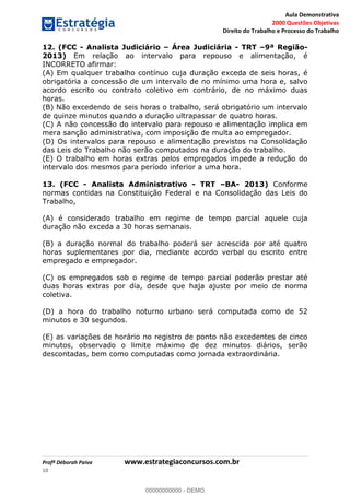 Aula Demonstrativa
2000 Questões Objetivas
Direito do Trabalho e Processo do Trabalho
Profª Déborah Paiva www.estrategiaconcursos.com.br
10
12. (FCC - Analista Judiciário Área Judiciária - TRT 9ª Região-
2013) Em relação ao intervalo para repouso e alimentação, é
INCORRETO afirmar:
(A) Em qualquer trabalho contínuo cuja duração exceda de seis horas, é
obrigatória a concessão de um intervalo de no mínimo uma hora e, salvo
acordo escrito ou contrato coletivo em contrário, de no máximo duas
horas.
(B) Não excedendo de seis horas o trabalho, será obrigatório um intervalo
de quinze minutos quando a duração ultrapassar de quatro horas.
(C) A não concessão do intervalo para repouso e alimentação implica em
mera sanção administrativa, com imposição de multa ao empregador.
(D) Os intervalos para repouso e alimentação previstos na Consolidação
das Leis do Trabalho não serão computados na duração do trabalho.
(E) O trabalho em horas extras pelos empregados impede a redução do
intervalo dos mesmos para período inferior a uma hora.
13. (FCC - Analista Administrativo - TRT BA- 2013) Conforme
normas contidas na Constituição Federal e na Consolidação das Leis do
Trabalho,
(A) é considerado trabalho em regime de tempo parcial aquele cuja
duração não exceda a 30 horas semanais.
(B) a duração normal do trabalho poderá ser acrescida por até quatro
horas suplementares por dia, mediante acordo verbal ou escrito entre
empregado e empregador.
(C) os empregados sob o regime de tempo parcial poderão prestar até
duas horas extras por dia, desde que haja ajuste por meio de norma
coletiva.
(D) a hora do trabalho noturno urbano será computada como de 52
minutos e 30 segundos.
(E) as variações de horário no registro de ponto não excedentes de cinco
minutos, observado o limite máximo de dez minutos diários, serão
descontadas, bem como computadas como jornada extraordinária.
00000000000
00000000000 - DEMO
 