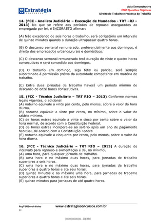 Aula Demonstrativa
2000 Questões Objetivas
Direito do Trabalho e Processo do Trabalho
Profª Déborah Paiva www.estrategiaconcursos.com.br
11
14. (FCC - Analista Judiciário Execução de Mandados - TRT RJ
2013) No que se refere aos períodos de repouso assegurados ao
empregado por lei, é INCORRETO afirmar:
(A) Não excedendo de seis horas o trabalho, será obrigatório um intervalo
de quinze minutos quando a duração ultrapassar quatro horas.
(B) O descanso semanal remunerado, preferencialmente aos domingos, é
direito dos empregados urbanos,rurais e domésticos.
(C) O descanso semanal remunerado terá duração de vinte e quatro horas
consecutivas e será concedido aos domingos.
(D) O trabalho em domingo, seja total ou parcial, será sempre
subordinado à permissão prévia da autoridade competente em matéria de
trabalho.
(E) Entre duas jornadas de trabalho haverá um período mínimo de
descanso de onze horas consecutivas.
15. (FCC - Técnico Judiciário TRT RIO 2013) Conforme normas
legais vigentes, o adicional
(A) noturno equivale a vinte por cento, pelo menos, sobre o valor da hora
diurna.
(B) noturno equivale a vinte por cento, no mínimo, sobre o valor do
salário mínimo.
(C) de horas extras equivale a vinte e cinco por cento sobre o valor da
hora normal, de acordo com a Constituição Federal.
(D) de horas extras incorpora-se ao salário após um ano de pagamento
habitual, de acordo com a Constituição Federal.
(E) noturno equivale a cinquenta por cento, pelo menos, sobre o valor da
hora diurna.
16. (FCC - Técnico Judiciário TRT RIO 2013) A duração do
intervalo para repouso e alimentação é de, no mínimo,
(A) uma hora, para qualquer jornada de trabalho.
(B) uma hora e no máximo duas horas, para jornadas de trabalho
superiores a seis horas.
(C) uma hora e no máximo duas horas, para jornadas de trabalho
superiores a quatro horas e até seis horas.
(D) quinze minutos e no máximo uma hora, para jornadas de trabalho
superiores a quatro horas e até seis horas.
(E) quinze minutos para jornadas de até quatro horas.
00000000000
00000000000 - DEMO
 