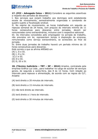 Aula Demonstrativa
2000 Questões Objetivas
Direito do Trabalho e Processo do Trabalho
Profª Déborah Paiva www.estrategiaconcursos.com.br
12
17. (FCC - Advogado Caixa 2011) Considere as seguintes assertivas
a respeito dos períodos de descanso:
I. Nos serviços que exijam trabalho aos domingos será estabelecida
escala de revezamento, semestralmente organizada e constando de
quadro sujeito a fiscalização sindical.
II. No regime de revezamento, as horas trabalhadas em seguida ao
repouso semanal de 24 horas, com prejuízo do intervalo mínimo de 11
horas consecutivas para descanso entre jornadas, devem ser
remuneradas como extraordinárias, inclusive com o respectivo adicional.
III. Os intervalos concedidos pelo empregador na jornada de trabalho,
não previstos em lei, representam tempo à disposição da empresa,
remunerados como serviço extraordinário, se acrescidos ao final da
jornada.
IV. Entre duas jornadas de trabalho haverá um período mínimo de 15
horas consecutivas para descanso.
Está correto o que se afirma APENAS em
(A) I, II e III.
(B) I, II e IV.
(C) I e III.
(D) II e III.
(E) II, III e IV.
18. (Técnico Judiciário TRT SP 2014) Ariadne, contratada pela
empresa Gráfica Luz Ltda., para trabalhar no cargo de auxiliar de serviços
gerais, de segunda a sexta-feira, das 8 às 12 horas. Com relação ao
intervalo para repouso e alimentação, de acordo com as regras da CLT,
Ariadne
(A) terá direito a 20 minutos de intervalo.
(B) terá direito a 15 minutos de intervalo.
(C) não terá direito ao intervalo.
(D) terá direito a 1 hora de intervalo.
(E) terá direito a 30 minutos de intervalo.
00000000000
00000000000 - DEMO
 