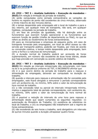 Aula Demonstrativa
2000 Questões Objetivas
Direito do Trabalho e Processo do Trabalho
Profª Déborah Paiva www.estrategiaconcursos.com.br
13
19. (FCC TRT 3 Analista Judiciário Execução de mandados -
2015) Em relação à limitação da jornada de trabalho,
(A) serão computadas como jornada extraordinária as variações de
horário no registro de ponto não excedentes de cinco minutos, observado
o limite máximo de dez minutos diários.
(B) o tempo despendido pelo empregado até o local de trabalho e para o
seu retorno, por qualquer meio de transporte, não será, em qualquer
hipótese, computado na jornada de trabalho.
(C) em face do princípio da igualdade, não há distinção entre os
funcionários que exercem função operacional e os funcionários que
exercem função de gestão (chefes de departamento ou filial), no que se
refere ao direito ao recebimento de horas extraordinárias.
(D) para as microempresas e empresas de pequeno porte, em caso de
transporte fornecido pelo empregador, em local de difícil acesso ou não
servido por transporte público, poderão ser fixados, por meio de acordo
ou convenção coletiva, o tempo médio despendido pelo empregado, bem
como a forma e a natureza da remuneração.
(E) a duração normal do trabalho poderá ser acrescida de horas
suplementares, em número não excedente de duas horas diárias, desde
que haja previsão em convenção ou acordo coletivo de trabalho.
20. (FCC TRT 3 Analista Judiciário Execução de mandados -
2015) Em relação ao intervalo intrajornada não remunerado, com base
na lei e na jurisprudência uniforme do TST, é INCORRETO afirmar que
(A) é o que ocorre dentro da jornada de trabalho para o repouso e
alimentação do empregado, devendo ser computado na duração do
trabalho.
(B) quando o intervalo para repouso e alimentação não for concedido pelo
empregador, este ficará obrigado a remunerar o período correspondente
com um acréscimo de, no mínimo, 50% sobre o valor da remuneração da
hora normal de trabalho.
(C) a não concessão total ou parcial do intervalo intrajornada mínimo,
implica o pagamento total do período correspondente, com acréscimo de,
no mínimo, 50% sobre o valor da remuneração da hora normal de
trabalho.
(D) é possível a redução do intervalo de uma hora para repouso e
alimentação desde que sejam cumpridos os seguintes requisitos: (i)
autorização do Ministério do Trabalho; (ii) existência de refeitórios no
local de trabalho; e (iii) os empregados não trabalharem sob o regime de
horas extraordinárias.
(E) não excedendo de seis horas o trabalho, será obrigatório um intervalo
de quinze minutos quando a duração ultrapassar quatro horas.
00000000000
00000000000 - DEMO
 