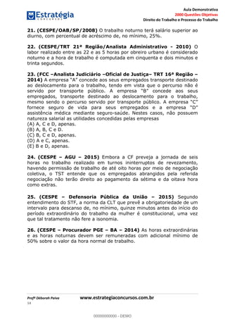 Aula Demonstrativa
2000 Questões Objetivas
Direito do Trabalho e Processo do Trabalho
Profª Déborah Paiva www.estrategiaconcursos.com.br
14
21. (CESPE/OAB/SP/2008) O trabalho noturno terá salário superior ao
diurno, com percentual de acréscimo de, no mínimo, 25%.
22. (CESPE/TRT 21ª Região/Analista Administrativo - 2010) O
labor realizado entre as 22 e as 5 horas por obreiro urbano é considerado
noturno e a hora de trabalho é computada em cinquenta e dois minutos e
trinta segundos.
23. (FCC Analista Judiciário Oficial de Justiça TRT 16ª Região
2014) ncede aos seus empregados transporte destinado
ao deslocamento para o trabalho, tendo em vista que o percurso não é
servido por transporte público. A em
empregados, transporte destinado ao deslocamento para o trabalho,
mesmo sendo o percurso servido por transporte público. A
fornece seguro de vida para seus empregados e a empre
assistência médica mediante seguro-saúde. Nestes casos, não possuem
natureza salarial as utilidades concedidas pelas empresas
(A) A, C e D, apenas.
(B) A, B, C e D.
(C) B, C e D, apenas.
(D) A e C, apenas.
(E) B e D, apenas.
24. (CESPE AGU 2015) Embora a CF preveja a jornada de seis
horas no trabalho realizado em turnos ininterruptos de revezamento,
havendo permissão de trabalho de até oito horas por meio de negociação
coletiva, o TST entende que os empregados abrangidos pela referida
negociação não terão direito ao pagamento da sétima e da oitava hora
como extras.
25. (CESPE Defensoria Pública da União 2015) Segundo
entendimento do STF, a norma da CLT que prevê a obrigatoriedade de um
intervalo para descanso de, no mínimo, quinze minutos antes do início do
período extraordinário do trabalho da mulher é constitucional, uma vez
que tal tratamento não fere a isonomia.
26. (CESPE Procurador PGE BA 2014) As horas extraordinárias
e as horas noturnas devem ser remuneradas com adicional mínimo de
50% sobre o valor da hora normal de trabalho.
00000000000
00000000000 - DEMO
 