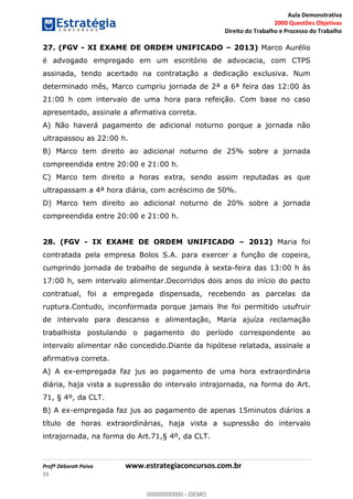 Aula Demonstrativa
2000 Questões Objetivas
Direito do Trabalho e Processo do Trabalho
Profª Déborah Paiva www.estrategiaconcursos.com.br
15
27. (FGV - XI EXAME DE ORDEM UNIFICADO 2013) Marco Aurélio
é advogado empregado em um escritório de advocacia, com CTPS
assinada, tendo acertado na contratação a dedicação exclusiva. Num
determinado mês, Marco cumpriu jornada de 2ª a 6ª feira das 12:00 às
21:00 h com intervalo de uma hora para refeição. Com base no caso
apresentado, assinale a afirmativa correta.
A) Não haverá pagamento de adicional noturno porque a jornada não
ultrapassou as 22:00 h.
B) Marco tem direito ao adicional noturno de 25% sobre a jornada
compreendida entre 20:00 e 21:00 h.
C) Marco tem direito a horas extra, sendo assim reputadas as que
ultrapassam a 4ª hora diária, com acréscimo de 50%.
D) Marco tem direito ao adicional noturno de 20% sobre a jornada
compreendida entre 20:00 e 21:00 h.
28. (FGV - IX EXAME DE ORDEM UNIFICADO 2012) Maria foi
contratada pela empresa Bolos S.A. para exercer a função de copeira,
cumprindo jornada de trabalho de segunda à sexta-feira das 13:00 h às
17:00 h, sem intervalo alimentar.Decorridos dois anos do início do pacto
contratual, foi a empregada dispensada, recebendo as parcelas da
ruptura.Contudo, inconformada porque jamais lhe foi permitido usufruir
de intervalo para descanso e alimentação, Maria ajuíza reclamação
trabalhista postulando o pagamento do período correspondente ao
intervalo alimentar não concedido.Diante da hipótese relatada, assinale a
afirmativa correta.
A) A ex-empregada faz jus ao pagamento de uma hora extraordinária
diária, haja vista a supressão do intervalo intrajornada, na forma do Art.
71, § 4º, da CLT.
B) A ex-empregada faz jus ao pagamento de apenas 15minutos diários a
título de horas extraordinárias, haja vista a supressão do intervalo
intrajornada, na forma do Art.71,§ 4º, da CLT.
00000000000
00000000000 - DEMO
 
