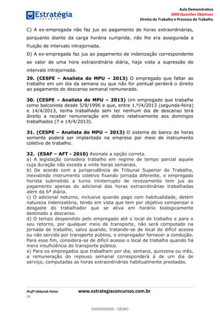 Aula Demonstrativa
2000 Questões Objetivas
Direito do Trabalho e Processo do Trabalho
Profª Déborah Paiva www.estrategiaconcursos.com.br
16
C) A ex-empregada não faz jus ao pagamento de horas extraordinárias,
porquanto diante da carga horária cumprida, não lhe era assegurada a
fruição de intervalo intrajornada.
D) A ex-empregada faz jus ao pagamento de indenização correspondente
ao valor de uma hora extraordinária diária, haja vista a supressão do
intervalo intrajornada.
29. (CESPE Analista do MPU 2013) O empregado que faltar ao
trabalho em um dia da semana ou que não for pontual perderá o direito
ao pagamento do descanso semanal remunerado.
30. (CESPE Analista do MPU 2013) Um empregado que trabalhe
como balconista desde 5/8/1996 e que, entre 1.º/4/2013 (segunda-feira)
e 14/4/2013, tenha trabalhado sem ter nenhum dia de descanso terá
direito a receber remuneração em dobro relativamente aos domingos
trabalhados (7 e 14/4/2013).
31. (CESPE Analista do MPU 2013) O sistema de banco de horas
somente poderá ser implantado na empresa por meio de instrumento
coletivo de trabalho.
32. (ESAF AFT - 2010) Assinale a opção correta.
a) A legislação considera trabalho em regime de tempo parcial aquele
cuja duração não exceda a vinte horas semanais.
b) De acordo com a jurisprudência do Tribunal Superior do Trabalho,
inexistindo instrumento coletivo fixando jornada diferente, o empregado
horista submetido a turno ininterrupto de revezamento tem jus ao
pagamento apenas do adicional das horas extraordinárias trabalhadas
além da 6ª diária.
c) O adicional noturno, inclusive quando pago com habitualidade, detém
natureza indenizatória, tendo em vista que tem por objetivo compensar o
desgaste do trabalhador que se ativa em horário biologicamente
destinado a descanso.
d) O tempo despendido pelo empregado até o local de trabalho e para o
seu retorno, por qualquer meio de transporte, não será computado na
jornada de trabalho, salvo quando, tratando-se de local de difícil acesso
ou não servido por transporte público, o empregador fornecer a condução.
Para esse fim, considera-se de difícil acesso o local de trabalho quando há
mera insuficiência de transporte público.
e) Para os empregados que trabalham por dia, semana, quinzena ou mês,
a remuneração do repouso semanal corresponderá à de um dia de
serviço, computadas as horas extraordinárias habitualmente prestadas.
00000000000
00000000000 - DEMO
 