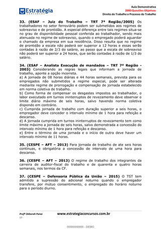 Aula Demonstrativa
2000 Questões Objetivas
Direito do Trabalho e Processo do Trabalho
Profª Déborah Paiva www.estrategiaconcursos.com.br
17
33. (ESAF Juiz do Trabalho TRT 7ª Região/2005) Os
trabalhadores no setor ferroviário podem ser submetidos aos regimes de
sobreaviso e de prontidão. A especial diferença entre tais regimes situa-se
no grau de disponibilidade pessoal conferida ao trabalhador, sendo mais
atenuada no regime de sobreaviso, quando o empregado poderá aguardar
o chamado da empresa em sua residência. Disso resulta que no regime
de prontidão a escala não poderá ser superior a 12 horas e essas serão
contadas à razão de 2/3 do salário, ao passo que a escala de sobreaviso
não poderá ser superior a 24 horas, que serão contadas à razão de 1/3 do
salário.
34. (ESAF Analista Execução de mandados TRT 7ª Região -
2003) Considerando as regras legais que informam a jornada de
trabalho, aponte a opção incorreta.
a) A jornada de 08 horas diárias e 44 horas semanais, prevista para os
empregados não submetidos a regime especial, pode ser alterada
mediante regime de prorrogação e compensação de jornada estabelecido
em norma coletiva de trabalho.
b) Como forma de compensar os desgastes impostos ao trabalhador, o
labor executado em turnos ininterruptos de revezamento deve observar o
limite diário máximo de seis horas, salvo havendo norma coletiva
dispondo em contrário.
c) Cumprida jornada de trabalho com duração superior a seis horas, o
empregador deve conceder o intervalo mínimo de 1 hora para refeição e
descanso.
d) A jornada cumprida em turnos ininterruptos de revezamento tem como
limite máximo a jornada de seis horas, salvo demonstrada a concessão do
intervalo mínimo de 1 hora para refeição e descanso.
e) Entre o término de uma jornada e o início de outra deve haver um
intervalo mínimo de 11 horas.
35. (CESPE AFT 2013) Para jornada de trabalho de ate seis horas
contínuas, e obrigatória a concessão de intervalo de uma hora para
descanso.
36. (CESPE AFT 2013) O regime de trabalho dos integrantes da
carreira de auditor-fiscal do trabalho e de quarenta e quatro horas
semanais, nos termos da CF.
37. (CESPE Defensoria Pública da União 2015) O TST tem
admitido a supressão do adicional noturno quando o empregador
transfere, por mútuo consentimento, o empregado do horário noturno
para o período diurno.
00000000000
00000000000 - DEMO
 