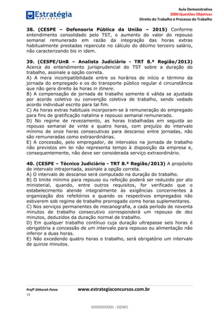 Aula Demonstrativa
2000 Questões Objetivas
Direito do Trabalho e Processo do Trabalho
Profª Déborah Paiva www.estrategiaconcursos.com.br
18
38. (CESPE Defensoria Pública da União 2015) Conforme
entendimento consolidado pelo TST, o aumento do valor do repouso
semanal remunerado em razão da integração das horas extras
habitualmente prestadas repercute no cálculo do décimo terceiro salário,
não caracterizando bis in idem.
39. (CESPE/UnB Analista Judiciário - TRT 8.ª Região/2013)
Acerca do entendimento jurisprudencial do TST sobre a duração do
trabalho, assinale a opção correta.
A) A mera incompatibilidade entre os horários de início e término da
jornada do empregado e os do transporte público regular é circunstância
que não gera direito às horas in itinere.
B) A compensação de jornada de trabalho somente é válida se ajustada
por acordo coletivo ou convenção coletiva de trabalho, sendo vedado
acordo individual escrito para tal fim.
C) As horas extras habituais incorporam-se à remuneração do empregado
para fins de gratificação natalina e repouso semanal remunerado.
D) No regime de revezamento, as horas trabalhadas em seguida ao
repouso semanal de vinte e quatro horas, com prejuízo do intervalo
mínimo de onze horas consecutivas para descanso entre jornadas, não
são remuneradas como extraordinárias.
E) A concessão, pelo empregador, de intervalos na jornada de trabalho
não previstos em lei não representa tempo à disposição da empresa e,
consequentemente, não deve ser considerada serviço extraordinário.
40. (CESPE Técnico Judiciário - TRT 8.ª Região/2013) A propósito
de intervalo intrajornada, assinale a opção correta.
A) O intervalo de descanso será computado na duração do trabalho.
B) O limite mínimo para repouso ou refeição poderá ser reduzido por ato
ministerial, quando, entre outros requisitos, for verificado que o
estabelecimento atende integralmente às exigências concernentes à
organização dos refeitórios e quando os respectivos empregados não
estiverem sob regime de trabalho prorrogado como horas suplementares.
C) Nos serviços permanentes de mecanografia, a cada período de noventa
minutos de trabalho consecutivo corresponderá um repouso de dez
minutos, deduzidos da duração normal de trabalho.
D) Em qualquer trabalho contínuo cuja duração ultrapasse seis horas é
obrigatória a concessão de um intervalo para repouso ou alimentação não
inferior a duas horas.
E) Não excedendo quatro horas o trabalho, será obrigatório um intervalo
de quinze minutos.
00000000000
00000000000 - DEMO
 