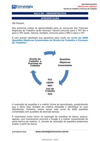 Aula Demonstrativa
2000 Questões Objetivas
Direito do Trabalho e Processo do Trabalho
Profª Déborah Paiva www.estrategiaconcursos.com.br
1
AULA OO - DEMONSTRATIVA
APRESENTAÇÃO
Olá Pessoal,
Nos próximos meses as oportunidades para os concursos dos Tribunais
Regionais do Trabalho serão diversas! Haverá concurso para o TRT Rio e
para o TRT Goiás. Haverá, também, concurso para o MPU e para o TST.
É com grande satisfação que apresento para vocês um curso de 2000
Questões Objetivas Comentadas de Direito do Trabalho e Processo
do Trabalho!
A resolução de questões é a melhor forma de aprendizado, possibilitando
que o aluno faça revisões da matéria estudada e identifique as suas
deficiências. Portanto, resolvi lançar este curso de 2000 questões
comentadas com questões de diversas bancas.
É importante muito treino na resolução de questões de banca, porque,
apenas, com treinamento ocorrerá a fixação e a melhor compreensão da
parte teórica da matéria. E, através da resolução de questões poderemos
avaliar o perfil da banca.
Questões
Objetivas
Comentadas
FCC
CESPE
MPT
Juiz do
Trabalho
FGV
Direito do
Trabalho e
Processo do
Trabalho
00000000000
00000000000 - DEMO
 