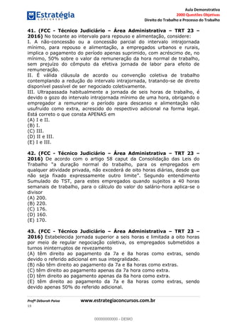 Aula Demonstrativa
2000 Questões Objetivas
Direito do Trabalho e Processo do Trabalho
Profª Déborah Paiva www.estrategiaconcursos.com.br
19
41. (FCC - Técnico Judiciário Área Administrativa TRT 23
2016) No tocante ao intervalo para repouso e alimentação, considere:
I. A não-concessão ou a concessão parcial do intervalo intrajornada
mínimo, para repouso e alimentação, a empregados urbanos e rurais,
implica o pagamento do período apenas suprimido, com acréscimo de, no
mínimo, 50% sobre o valor da remuneração da hora normal de trabalho,
sem prejuízo do cômputo da efetiva jornada de labor para efeito de
remuneração.
II. É válida cláusula de acordo ou convenção coletiva de trabalho
contemplando a redução do intervalo intrajornada, tratando-se de direito
disponível passível de ser negociado coletivamente.
III. Ultrapassada habitualmente a jornada de seis horas de trabalho, é
devido o gozo do intervalo intrajornada mínimo de uma hora, obrigando o
empregador a remunerar o período para descanso e alimentação não
usufruído como extra, acrescido do respectivo adicional na forma legal.
Está correto o que consta APENAS em
(A) I e II.
(B) I.
(C) III.
(D) II e III.
(E) I e III.
42. (FCC - Técnico Judiciário Área Administrativa TRT 23
2016) De acordo com o artigo 58 caput da Consolidação das Leis do
qualquer atividade privada, não excederá de oito horas diárias, desde que
mento
Sumulado do TST, para estes empregados quando sujeitos a 40 horas
semanais de trabalho, para o cálculo do valor do salário-hora aplica-se o
divisor
(A) 200.
(B) 220.
(C) 176.
(D) 160.
(E) 170.
43. (FCC - Técnico Judiciário Área Administrativa TRT 23
2016) Estabelecida jornada superior a seis horas e limitada a oito horas
por meio de regular negociação coletiva, os empregados submetidos a
turnos ininterruptos de revezamento
(A) têm direito ao pagamento da 7a e 8a horas como extras, sendo
devido o referido adicional em sua integralidade.
(B) não têm direito ao pagamento da 7a e 8a horas como extras.
(C) têm direito ao pagamento apenas da 7a hora como extra.
(D) têm direito ao pagamento apenas da 8a hora como extra.
(E) têm direito ao pagamento da 7a e 8a horas como extras, sendo
devido apenas 50% do referido adicional.
00000000000
00000000000 - DEMO
 