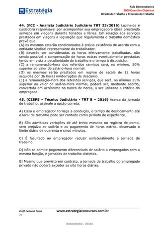 Aula Demonstrativa
2000 Questões Objetivas
Direito do Trabalho e Processo do Trabalho
Profª Déborah Paiva www.estrategiaconcursos.com.br
20
44. (FCC - Analista Judiciário Judiciário TRT 23/2016) Luzineide é
cuidadora responsável por acompanhar sua empregadora idosa prestando
serviços em viagens durante feriados e férias. Em relação aos serviços
prestados em viagens a legislação que regulamenta o trabalho doméstico
prevê que
(A) os mesmos estarão condicionados à prévia existência de acordo com a
entidade sindical representante do trabalhador.
(B) deverão ser consideradas as horas efetivamente trabalhadas, não
sendo possível a compensação de horas extras eventualmente prestadas
tendo em vista a peculiaridade do trabalho e o tempo à disposição.
(C) a remuneração-hora dos referidos serviços será, no mínimo, 50%
superior ao valor do salário-hora normal.
(D) os mesmos serão prestados em regime de escala de 12 horas
seguidas por 36 horas ininterruptas de descanso.
(E) a remuneração-hora dos referidos serviços, que será, no mínimo 25%
superior ao valor do salário-hora normal, poderá ser, mediante acordo,
convertida em acréscimo no banco de horas, a ser utilizado a critério do
empregado.
45. (CESPE Técnico Judiciário - TRT 8 2016) Acerca da jornada
de trabalho, assinale a opção correta.
A) Caso o empregador forneça a condução, o tempo de deslocamento até
o local de trabalho pode ser contado como período de expediente.
B) São admitidas variações de até trinta minutos no registro de ponto,
sem prejuízo ao salário e ao pagamento de horas extras, observado o
limite diário de quarenta e cinco minutos.
C) É facultado ao empregador reduzir unilateralmente a jornada de
trabalho.
D) Não se admite pagamento diferenciado de salário a empregados com a
mesma função, e jornadas de trabalho distintas.
E) Mesmo que previsto em contrato, a jornada de trabalho do empregado
privado não poderá exceder as oito horas diárias.
00000000000
00000000000 - DEMO
 
