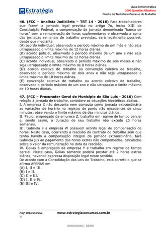 Aula Demonstrativa
2000 Questões Objetivas
Direito do Trabalho e Processo do Trabalho
Profª Déborah Paiva www.estrategiaconcursos.com.br
21
46. (FCC Analista Judiciário TRT 14 - 2016) Para trabalhadores
que fazem a jornada legal prevista no artigo 7o, inciso XIII da
das jornadas semanais de trabalho previstas, será legalmente possível,
desde que mediante
(A) acordo individual, observado o período máximo de um mês e não seja
ultrapassado o limite máximo de 12 horas diárias.
(B) acordo judicial, observado o período máximo de um ano e não seja
ultrapassado o limite máximo de 12 horas diárias.
(C) acordo individual, observado o período máximo de seis meses e não
seja ultrapassado o limite máximo de 8 horas diárias.
(D) acordo coletivo de trabalho ou convenção coletiva de trabalho,
observado o período máximo de dois anos e não seja ultrapassado o
limite máximo de 10 horas diárias.
(E) convenção coletiva de trabalho ou acordo coletivo de trabalho,
observado o período máximo de um ano e não ultrapasse o limite máximo
de 10 horas diárias.
47. (FCC Procurador Geral do Município de São Luís - 2016) Com
relação à jornada de trabalho, considere as situações hipotéticas abaixo.
I. A empresa X não desconta nem computa como jornada extraordinária
as variações de horário no registro de ponto não excedentes de cinco
minutos, observando o limite máximo de dez minutos diários.
II. Paulo, empregado da empresa Z, trabalha em regime de tempo parcial
e, sendo assim, a duração de seu trabalho não excede 25 horas
semanais.
III. Gabriela e a empresa W possuem acordo legal de compensação de
horas. Neste caso, ocorrendo a rescisão do contrato de trabalho sem que
tenha havido a compensação integral da jornada extraordinária, fará
Gabriela jus ao pagamento das horas extras não compensadas, calculadas
sobre o valor da remuneração na data da rescisão.
IV. Golias é empregado da empresa Y e trabalha em regime de tempo
parcial. Neste caso, Golias somente poderá prestar até 2 horas extras
diárias, havendo expressa disposição legal neste sentido.
De acordo com a Consolidação das Leis do Trabalho, está correto o que se
afirma APENAS em
(A) I, II e III.
(B) I e II.
(C) II e III.
(D) I, II e IV.
(E) III e IV.
00000000000
00000000000 - DEMO
 