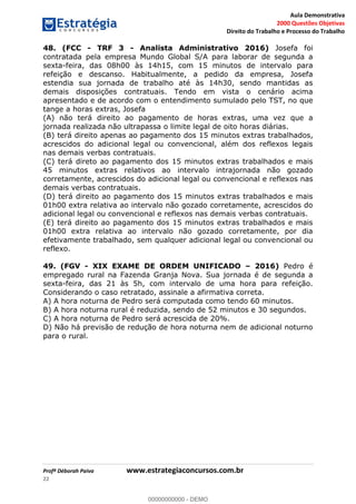 Aula Demonstrativa
2000 Questões Objetivas
Direito do Trabalho e Processo do Trabalho
Profª Déborah Paiva www.estrategiaconcursos.com.br
22
48. (FCC - TRF 3 - Analista Administrativo 2016) Josefa foi
contratada pela empresa Mundo Global S/A para laborar de segunda a
sexta-feira, das 08h00 às 14h15, com 15 minutos de intervalo para
refeição e descanso. Habitualmente, a pedido da empresa, Josefa
estendia sua jornada de trabalho até às 14h30, sendo mantidas as
demais disposições contratuais. Tendo em vista o cenário acima
apresentado e de acordo com o entendimento sumulado pelo TST, no que
tange a horas extras, Josefa
(A) não terá direito ao pagamento de horas extras, uma vez que a
jornada realizada não ultrapassa o limite legal de oito horas diárias.
(B) terá direito apenas ao pagamento dos 15 minutos extras trabalhados,
acrescidos do adicional legal ou convencional, além dos reflexos legais
nas demais verbas contratuais.
(C) terá direto ao pagamento dos 15 minutos extras trabalhados e mais
45 minutos extras relativos ao intervalo intrajornada não gozado
corretamente, acrescidos do adicional legal ou convencional e reflexos nas
demais verbas contratuais.
(D) terá direito ao pagamento dos 15 minutos extras trabalhados e mais
01h00 extra relativa ao intervalo não gozado corretamente, acrescidos do
adicional legal ou convencional e reflexos nas demais verbas contratuais.
(E) terá direito ao pagamento dos 15 minutos extras trabalhados e mais
01h00 extra relativa ao intervalo não gozado corretamente, por dia
efetivamente trabalhado, sem qualquer adicional legal ou convencional ou
reflexo.
49. (FGV - XIX EXAME DE ORDEM UNIFICADO 2016) Pedro é
empregado rural na Fazenda Granja Nova. Sua jornada é de segunda a
sexta-feira, das 21 às 5h, com intervalo de uma hora para refeição.
Considerando o caso retratado, assinale a afirmativa correta.
A) A hora noturna de Pedro será computada como tendo 60 minutos.
B) A hora noturna rural é reduzida, sendo de 52 minutos e 30 segundos.
C) A hora noturna de Pedro será acrescida de 20%.
D) Não há previsão de redução de hora noturna nem de adicional noturno
para o rural. 00000000000
00000000000 - DEMO
 