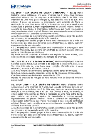 Aula Demonstrativa
2000 Questões Objetivas
Direito do Trabalho e Processo do Trabalho
Profª Déborah Paiva www.estrategiaconcursos.com.br
23
50. (FGV - XIX EXAME DE ORDEM UNIFICADO 2016) Maria
trabalha como soldadora em uma empresa há 7 anos. Sua jornada
contratual deveria ser de segunda a sexta-feira, das 9 às 18h, com
intervalo de uma hora para refeição e, aos sábados, das 8 às 12h. Nos
últimos 3 anos, no entanto, o empregador vem exigindo de Maria a
realização de uma hora extra diária, pois realizou um grande negócio de
exportação e precisa cumprir rigorosamente os prazos fixados. Findo o
contrato de exportação, o empregador determinou que Maria retornasse à
sua jornada contratual original. Nesse caso, considerando o entendimento
consolidado do TST, assinale a afirmativa correta.
A) As horas extras se incorporaram ao salário de Maria e dela não podem
ser retiradas, sendo vedada a alteração maléfica.
B) O empregador deverá pagar a Maria uma indenização de 1 mês de
horas extras por cada ano de horas extras trabalhadas e, assim, suprimir
o pagamento da sobrejornada.
C) O empregador deverá conceder uma indenização à empregada pelo
prejuízo financeiro, que deverá ser arbitrada de comum acordo entre as
partes e homologada no sindicato.
D) Maria terá de continuar a trabalhar em regime de horas extras, pois
não se admite a novação objetiva na relação de emprego.
51. (FGV 2016 XIX Exame de Ordem) Pedro é empregado rural na
Fazenda Granja Nova. Sua jornada é de segunda a sexta-feira, das 21 às
5h, com intervalo de uma hora para refeição. Considerando o caso
retratado, assinale a afirmativa correta.
A) A hora noturna de Pedro será computada como tendo 60 minutos.
B) A hora noturna rural é reduzida, sendo de 52 minutos e 30 segundos.
C) A hora noturna de Pedro será acrescida de 20%.
D) Não há previsão de redução de hora noturna nem de adicional noturno
para o rural.
52. (FGV 2016 XIX Exame de Ordem) Maria trabalha como
soldadora em uma empresa há 7 anos. Sua jornada contratual deveria ser
de segunda a sexta-feira, das 9 às 18h, com intervalo de uma hora para
refeição e, aos sábados, das 8 às 12h. Nos últimos 3 anos, no entanto, o
empregador vem exigindo de Maria a realização de uma hora extra diária,
pois realizou um grande negócio de exportação e precisa cumprir
rigorosamente os prazos fixados. Findo o contrato de exportação, o
empregador determinou que Maria retornasse à sua jornada contratual
original. Nesse caso, considerando o entendimento consolidado do TST,
assinale a afirmativa correta.
A) As horas extras se incorporaram ao salário de Maria e dela não podem
ser retiradas, sendo vedada a alteração maléfica.
B) O empregador deverá pagar a Maria uma indenização de 1 mês de
horas extras por cada ano de horas extras trabalhadas e, assim, suprimir
o pagamento da sobrejornada.
00000000000
00000000000 - DEMO
 
