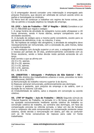Aula Demonstrativa
2000 Questões Objetivas
Direito do Trabalho e Processo do Trabalho
Profª Déborah Paiva www.estrategiaconcursos.com.br
24
C) O empregador deverá conceder uma indenização à empregada pelo
prejuízo financeiro, que deverá ser arbitrada de comum acordo entre as
partes e homologada no sindicato.
D) Maria terá de continuar a trabalhar em regime de horas extras, pois
não se admite a novação objetiva na relação de emprego.
53. (FCC Juiz do Trabalho TRT 1ª Região 2016) Considere a Lei
no 11.788/2008 que regula o estágio:
I. A carga horária da atividade do estagiário nunca pode ultrapassar a 20
horas semanais, sendo 4 horas diárias, sempre compatíveis com as
atividades escolares.
II. A duração do estágio para a mesma parte concedente, exceto para os
portadores de deficiência, é de, no máximo, 2 anos.
III. Na hipótese de estágio não obrigatório, a atividade do estagiário deve
necessariamente ser remunerada, com a concessão de, pelo menos, bolsa
e auxílio-transporte.
IV. Nos estágios com duração superior a um ano, o estagiário tem direito
a recesso por período de 30 dias, preferencialmente coincidente com as
férias escolares, sendo a bolsa devida neste período acrescida de um
terço.
Está correto o que se afirma em
(A) II e IV, apenas.
(B) II e III, apenas.
(C) I e III, apenas.
(D) I e IV, apenas.
(E) I, II, III e IV.
54. (OBJETIVA Advogado Prefeitura de São Gabriel RS
2016) São direitos dos trabalhadores urbanos e rurais, previstos no texto
constitucional, EXCETO:
a) Remuneração do trabalho noturno superior à do diurno.
b) Repouso semanal remunerado, preferencialmente aos domingos.
c) Licença à gestante, sem prejuízo do emprego e do salário, com a
duração de no máximo 120 dias.
d) Irredutibilidade do salário, salvo o disposto em convenção ou acordo
coletivo.
55. (TRT 8ª Região Juiz do Trabalho 2013) Segundo súmula do
Tribunal Superior do Trabalho, na jornada 12 x 36 horas, prevista em lei
ou ajustada exclusivamente mediante acordo coletivo de trabalho ou
convenção coletiva de trabalho, ao contrário dos domingos, em face da
compensação prevista na referida jornada, o labor em dia de feriados
civis e religiosos não está compreendido na compensação existente nesse
sistema, sendo devida a remuneração em dobro, por não se confundir
com as 36 horas consecutivas de repouso para cada 12 horas
trabalhadas.
00000000000
00000000000 - DEMO
 