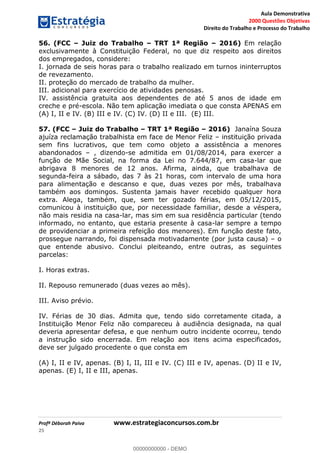 Aula Demonstrativa
2000 Questões Objetivas
Direito do Trabalho e Processo do Trabalho
Profª Déborah Paiva www.estrategiaconcursos.com.br
25
56. (FCC Juiz do Trabalho TRT 1ª Região 2016) Em relação
exclusivamente à Constituição Federal, no que diz respeito aos direitos
dos empregados, considere:
I. jornada de seis horas para o trabalho realizado em turnos ininterruptos
de revezamento.
II. proteção do mercado de trabalho da mulher.
III. adicional para exercício de atividades penosas.
IV. assistência gratuita aos dependentes de até 5 anos de idade em
creche e pré-escola. Não tem aplicação imediata o que consta APENAS em
(A) I, II e IV. (B) III e IV. (C) IV. (D) II e III. (E) III.
57. (FCC Juiz do Trabalho TRT 1ª Região 2016) Janaína Souza
ajuíza reclamação trabalhista em face de Menor Feliz instituição privada
sem fins lucrativos, que tem como objeto a assistência a menores
abandonados , dizendo-se admitida em 01/08/2014, para exercer a
função de Mãe Social, na forma da Lei no 7.644/87, em casa-lar que
abrigava 8 menores de 12 anos. Afirma, ainda, que trabalhava de
segunda-feira a sábado, das 7 às 21 horas, com intervalo de uma hora
para alimentação e descanso e que, duas vezes por mês, trabalhava
também aos domingos. Sustenta jamais haver recebido qualquer hora
extra. Alega, também, que, sem ter gozado férias, em 05/12/2015,
comunicou à instituição que, por necessidade familiar, desde a véspera,
não mais residia na casa-lar, mas sim em sua residência particular (tendo
informado, no entanto, que estaria presente à casa-lar sempre a tempo
de providenciar a primeira refeição dos menores). Em função deste fato,
prossegue narrando, foi dispensada motivadamente (por justa causa) o
que entende abusivo. Conclui pleiteando, entre outras, as seguintes
parcelas:
I. Horas extras.
II. Repouso remunerado (duas vezes ao mês).
III. Aviso prévio.
IV. Férias de 30 dias. Admita que, tendo sido corretamente citada, a
Instituição Menor Feliz não compareceu à audiência designada, na qual
deveria apresentar defesa, e que nenhum outro incidente ocorreu, tendo
a instrução sido encerrada. Em relação aos itens acima especificados,
deve ser julgado procedente o que consta em
(A) I, II e IV, apenas. (B) I, II, III e IV. (C) III e IV, apenas. (D) II e IV,
apenas. (E) I, II e III, apenas.
00000000000
00000000000 - DEMO
 