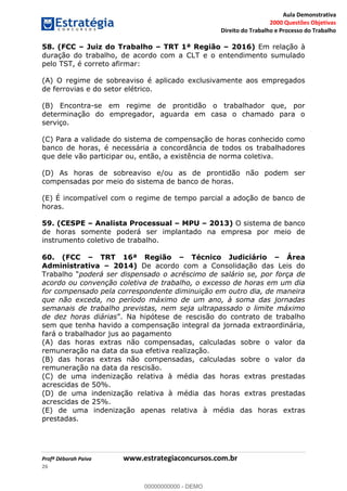 Aula Demonstrativa
2000 Questões Objetivas
Direito do Trabalho e Processo do Trabalho
Profª Déborah Paiva www.estrategiaconcursos.com.br
26
58. (FCC Juiz do Trabalho TRT 1ª Região 2016) Em relação à
duração do trabalho, de acordo com a CLT e o entendimento sumulado
pelo TST, é correto afirmar:
(A) O regime de sobreaviso é aplicado exclusivamente aos empregados
de ferrovias e do setor elétrico.
(B) Encontra-se em regime de prontidão o trabalhador que, por
determinação do empregador, aguarda em casa o chamado para o
serviço.
(C) Para a validade do sistema de compensação de horas conhecido como
banco de horas, é necessária a concordância de todos os trabalhadores
que dele vão participar ou, então, a existência de norma coletiva.
(D) As horas de sobreaviso e/ou as de prontidão não podem ser
compensadas por meio do sistema de banco de horas.
(E) É incompatível com o regime de tempo parcial a adoção de banco de
horas.
59. (CESPE Analista Processual MPU 2013) O sistema de banco
de horas somente poderá ser implantado na empresa por meio de
instrumento coletivo de trabalho.
60. (FCC TRT 16ª Região Técnico Judiciário Área
Administrativa 2014) De acordo com a Consolidação das Leis do
poderá ser dispensado o acréscimo de salário se, por força de
acordo ou convenção coletiva de trabalho, o excesso de horas em um dia
for compensado pela correspondente diminuição em outro dia, de maneira
que não exceda, no período máximo de um ano, à soma das jornadas
semanais de trabalho previstas, nem seja ultrapassado o limite máximo
de dez horas diárias contrato de trabalho
sem que tenha havido a compensação integral da jornada extraordinária,
fará o trabalhador jus ao pagamento
(A) das horas extras não compensadas, calculadas sobre o valor da
remuneração na data da sua efetiva realização.
(B) das horas extras não compensadas, calculadas sobre o valor da
remuneração na data da rescisão.
(C) de uma indenização relativa à média das horas extras prestadas
acrescidas de 50%.
(D) de uma indenização relativa à média das horas extras prestadas
acrescidas de 25%.
(E) de uma indenização apenas relativa à média das horas extras
prestadas.
00000000000
00000000000 - DEMO
 