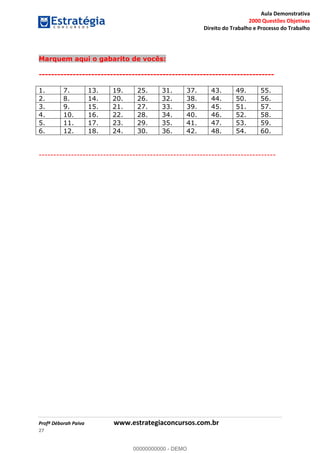Aula Demonstrativa
2000 Questões Objetivas
Direito do Trabalho e Processo do Trabalho
Profª Déborah Paiva www.estrategiaconcursos.com.br
27
Marquem aqui o gabarito de vocês:
----------------------------------------------------------------------------
1. 7. 13. 19. 25. 31. 37. 43. 49. 55.
2. 8. 14. 20. 26. 32. 38. 44. 50. 56.
3. 9. 15. 21. 27. 33. 39. 45. 51. 57.
4. 10. 16. 22. 28. 34. 40. 46. 52. 58.
5. 11. 17. 23. 29. 35. 41. 47. 53. 59.
6. 12. 18. 24. 30. 36. 42. 48. 54. 60.
---------------------------------------------------------------------------------
00000000000
00000000000 - DEMO
 