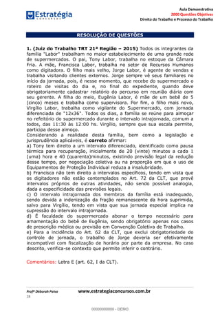 Aula Demonstrativa
2000 Questões Objetivas
Direito do Trabalho e Processo do Trabalho
Profª Déborah Paiva www.estrategiaconcursos.com.br
28
RESOLUÇÃO DE QUESTÕES
1. (Juiz do Trabalho TRT 21ª Região 2015) Todos os integrantes da
família "Labor" trabalham no maior estabelecimento de uma grande rede
de supermercados. O pai, Tony Labor, trabalha no estoque da Câmara
Fria. A mãe, Francisca Labor, trabalha no setor de Recursos Humanos
como digitadora. O filho mais velho, Jorge Labor, é agente de vendas e
trabalha visitando clientes externos. Jorge sempre vê seus familiares no
início da jornada, pois, é nesse momento, que recebe do supermercado o
roteiro de visitas do dia e, no final do expediente, quando deve
obrigatoriamente cadastrar relatório do percurso em reunião diária com
seu gerente. A filha do meio, Eugênia Labor, é mãe de um bebê de 5
(cinco) meses e trabalha como supervisora. Por fim, o filho mais novo,
Virgílio Labor, trabalha como vigilante do Supermercado, com jornada
diferenciada de "12x36". Todos os dias, a família se reúne para almoçar
no refeitório do supermercado durante o intervalo intrajornada, comum a
todos, das 11:30 às 12:00 hs. Virgílio, sempre que sua escala permite,
participa desse almoço.
Considerando a realidade desta família, bem como a legislação e
jurisprudência aplicáveis, é correto afirmar:
a) Tony tem direito a um intervalo diferenciado, identificado como pausa
térmica para recuperação, inicialmente de 20 (vinte) minutos a cada 1
(uma) hora e 40 (quarenta)minutos, existindo previsão legal da redução
desse tempo, por negociação coletiva ou na proporção em que o uso de
Equipamentos de Proteção Individual reduza a insalubridade.
b) Francisca não tem direito a intervalos específicos, tendo em vista que
os digitadores não estão contemplados no Art. 72 da CLT, que prevê
intervalos próprios de outras atividades, não sendo possível analogia,
dada a especificidade das previsões legais.
c) O intervalo intrajornada dos membros da família está inadequado,
sendo devida a indenização da fração remanescente da hora suprimida,
salvo para Virgílio, tendo em vista que sua jornada especial implica na
supressão do intervalo intrajornada.
d) É faculdade do supermercado abonar o tempo necessário para
amamentação do bebê de Eugênia, sendo obrigatório apenas nos casos
de prescrição médica ou previsão em Convenção Coletiva de Trabalho.
e) Para a incidência do Art. 62 da CLT, que exclui obrigatoriedade do
controle de jornada, o trabalho de Jorge deveria ser efetivamente
incompatível com fiscalização de horário por parte da empresa. No caso
descrito, verifica-se contexto que permite inferir o contrário.
Comentários: Letra E (art. 62, I da CLT).
00000000000
00000000000 - DEMO
 