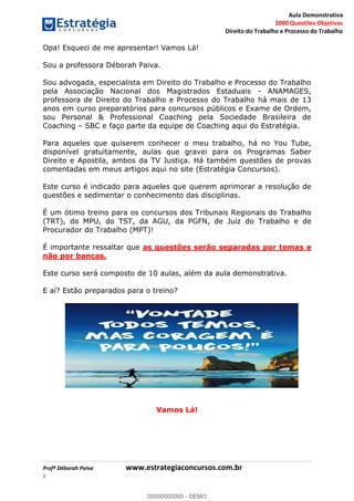 Aula Demonstrativa
2000 Questões Objetivas
Direito do Trabalho e Processo do Trabalho
Profª Déborah Paiva www.estrategiaconcursos.com.br
2
Opa! Esqueci de me apresentar! Vamos Lá!
Sou a professora Déborah Paiva.
Sou advogada, especialista em Direito do Trabalho e Processo do Trabalho
pela Associação Nacional dos Magistrados Estaduais - ANAMAGES,
professora de Direito do Trabalho e Processo do Trabalho há mais de 13
anos em curso preparatórios para concursos públicos e Exame de Ordem,
sou Personal & Professional Coaching pela Sociedade Brasileira de
Coaching SBC e faço parte da equipe de Coaching aqui do Estratégia.
Para aqueles que quiserem conhecer o meu trabalho, há no You Tube,
disponível gratuitamente, aulas que gravei para os Programas Saber
Direito e Apostila, ambos da TV Justiça. Há também questões de provas
comentadas em meus artigos aqui no site (Estratégia Concursos).
Este curso é indicado para aqueles que querem aprimorar a resolução de
questões e sedimentar o conhecimento das disciplinas.
É um ótimo treino para os concursos dos Tribunais Regionais do Trabalho
(TRT), do MPU, do TST, da AGU, da PGFN, de Juiz do Trabalho e de
Procurador do Trabalho (MPT)!
É importante ressaltar que as questões serão separadas por temas e
não por bancas.
Este curso será composto de 10 aulas, além da aula demonstrativa.
E aí? Estão preparados para o treino?
Vamos Lá!
00000000000
00000000000 - DEMO
 